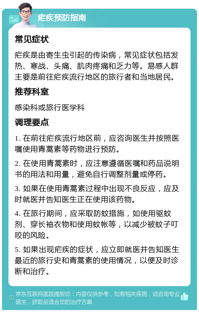 疟疾预防指南 常见症状 疟疾是由寄生虫引起的传染病，常见症状包括发热、寒战、头痛、肌肉疼痛和乏力等。易感人群主要是前往疟疾流行地区的旅行者和当地居民。 推荐科室 感染科或旅行医学科 调理要点 1. 在前往疟疾流行地区前，应咨询医生并按照医嘱使用青蒿素等药物进行预防。 2. 在使用青蒿素时，应注意遵循医嘱和药品说明书的用法和用量，避免自行调整剂量或停药。 3. 如果在使用青蒿素过程中出现不良反应，应及时就医并告知医生正在使用该药物。 4. 在旅行期间，应采取防蚊措施，如使用驱蚊剂、穿长袖衣物和使用蚊帐等，以减少被蚊子叮咬的风险。 5. 如果出现疟疾的症状，应立即就医并告知医生最近的旅行史和青蒿素的使用情况，以便及时诊断和治疗。