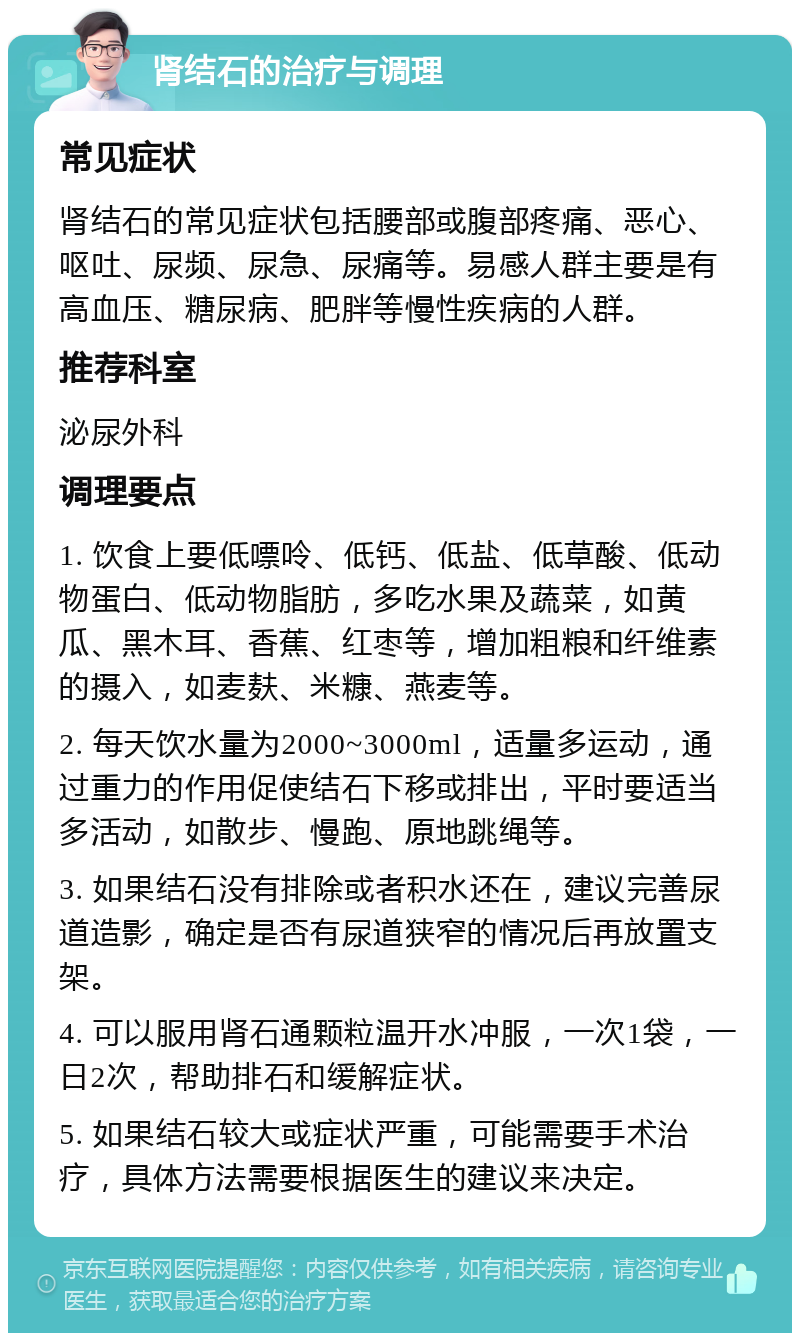 肾结石的治疗与调理 常见症状 肾结石的常见症状包括腰部或腹部疼痛、恶心、呕吐、尿频、尿急、尿痛等。易感人群主要是有高血压、糖尿病、肥胖等慢性疾病的人群。 推荐科室 泌尿外科 调理要点 1. 饮食上要低嘌呤、低钙、低盐、低草酸、低动物蛋白、低动物脂肪，多吃水果及蔬菜，如黄瓜、黑木耳、香蕉、红枣等，增加粗粮和纤维素的摄入，如麦麸、米糠、燕麦等。 2. 每天饮水量为2000~3000ml，适量多运动，通过重力的作用促使结石下移或排出，平时要适当多活动，如散步、慢跑、原地跳绳等。 3. 如果结石没有排除或者积水还在，建议完善尿道造影，确定是否有尿道狭窄的情况后再放置支架。 4. 可以服用肾石通颗粒温开水冲服，一次1袋，一日2次，帮助排石和缓解症状。 5. 如果结石较大或症状严重，可能需要手术治疗，具体方法需要根据医生的建议来决定。