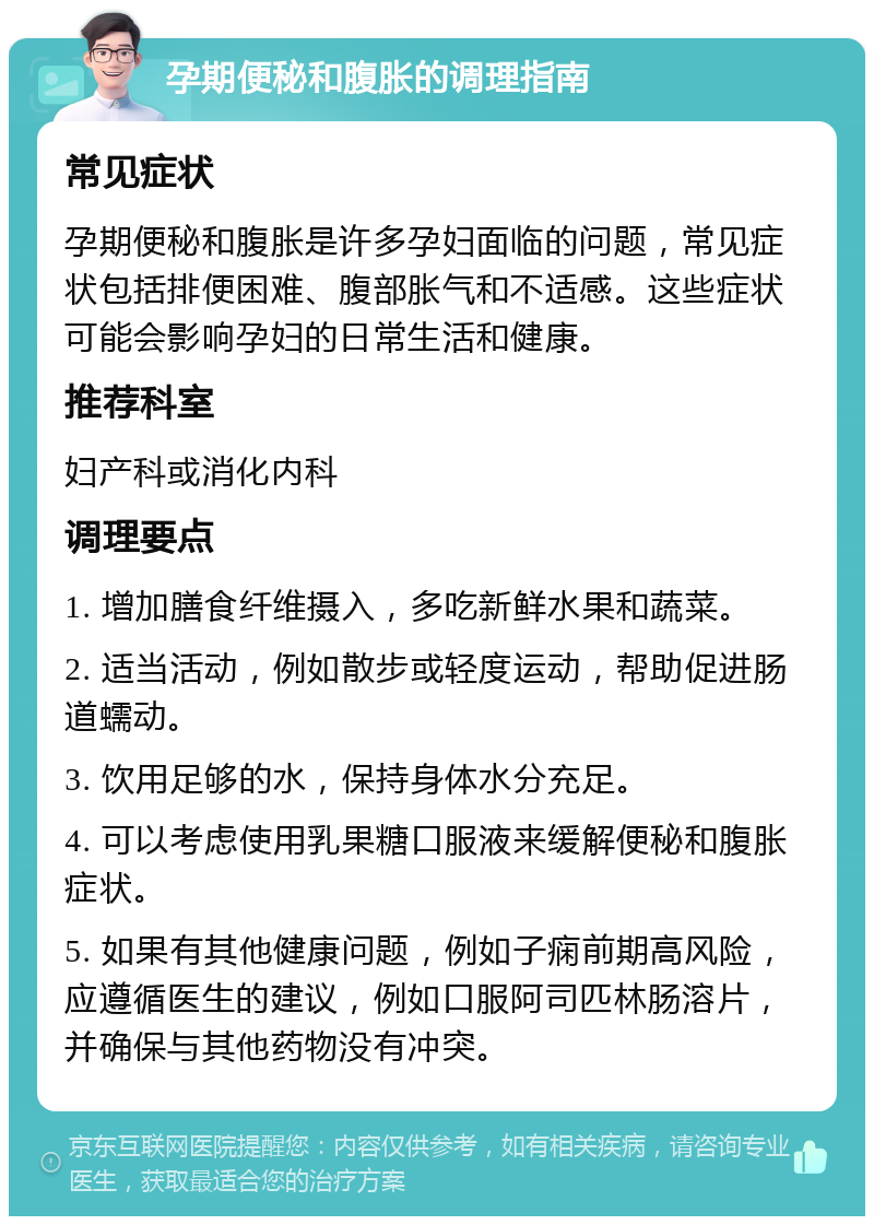 孕期便秘和腹胀的调理指南 常见症状 孕期便秘和腹胀是许多孕妇面临的问题，常见症状包括排便困难、腹部胀气和不适感。这些症状可能会影响孕妇的日常生活和健康。 推荐科室 妇产科或消化内科 调理要点 1. 增加膳食纤维摄入，多吃新鲜水果和蔬菜。 2. 适当活动，例如散步或轻度运动，帮助促进肠道蠕动。 3. 饮用足够的水，保持身体水分充足。 4. 可以考虑使用乳果糖口服液来缓解便秘和腹胀症状。 5. 如果有其他健康问题，例如子痫前期高风险，应遵循医生的建议，例如口服阿司匹林肠溶片，并确保与其他药物没有冲突。