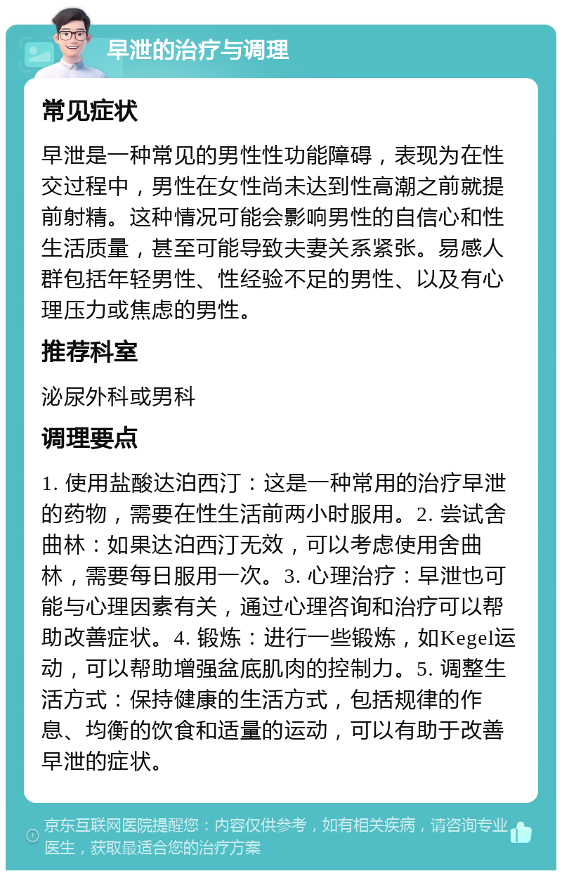 早泄的治疗与调理 常见症状 早泄是一种常见的男性性功能障碍，表现为在性交过程中，男性在女性尚未达到性高潮之前就提前射精。这种情况可能会影响男性的自信心和性生活质量，甚至可能导致夫妻关系紧张。易感人群包括年轻男性、性经验不足的男性、以及有心理压力或焦虑的男性。 推荐科室 泌尿外科或男科 调理要点 1. 使用盐酸达泊西汀：这是一种常用的治疗早泄的药物，需要在性生活前两小时服用。2. 尝试舍曲林：如果达泊西汀无效，可以考虑使用舍曲林，需要每日服用一次。3. 心理治疗：早泄也可能与心理因素有关，通过心理咨询和治疗可以帮助改善症状。4. 锻炼：进行一些锻炼，如Kegel运动，可以帮助增强盆底肌肉的控制力。5. 调整生活方式：保持健康的生活方式，包括规律的作息、均衡的饮食和适量的运动，可以有助于改善早泄的症状。