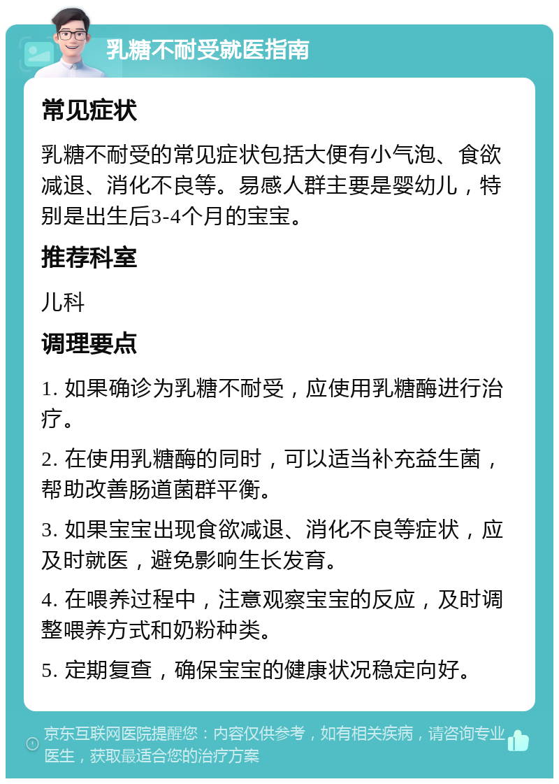 乳糖不耐受就医指南 常见症状 乳糖不耐受的常见症状包括大便有小气泡、食欲减退、消化不良等。易感人群主要是婴幼儿，特别是出生后3-4个月的宝宝。 推荐科室 儿科 调理要点 1. 如果确诊为乳糖不耐受，应使用乳糖酶进行治疗。 2. 在使用乳糖酶的同时，可以适当补充益生菌，帮助改善肠道菌群平衡。 3. 如果宝宝出现食欲减退、消化不良等症状，应及时就医，避免影响生长发育。 4. 在喂养过程中，注意观察宝宝的反应，及时调整喂养方式和奶粉种类。 5. 定期复查，确保宝宝的健康状况稳定向好。