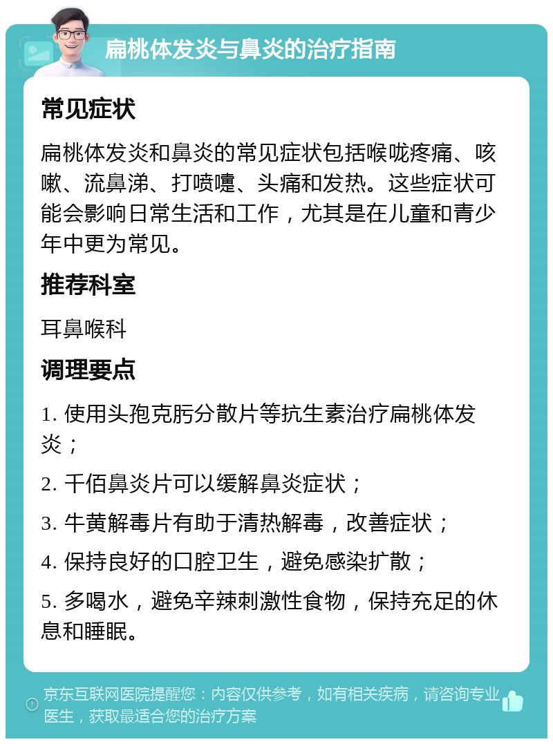 扁桃体发炎与鼻炎的治疗指南 常见症状 扁桃体发炎和鼻炎的常见症状包括喉咙疼痛、咳嗽、流鼻涕、打喷嚏、头痛和发热。这些症状可能会影响日常生活和工作，尤其是在儿童和青少年中更为常见。 推荐科室 耳鼻喉科 调理要点 1. 使用头孢克肟分散片等抗生素治疗扁桃体发炎； 2. 千佰鼻炎片可以缓解鼻炎症状； 3. 牛黄解毒片有助于清热解毒，改善症状； 4. 保持良好的口腔卫生，避免感染扩散； 5. 多喝水，避免辛辣刺激性食物，保持充足的休息和睡眠。