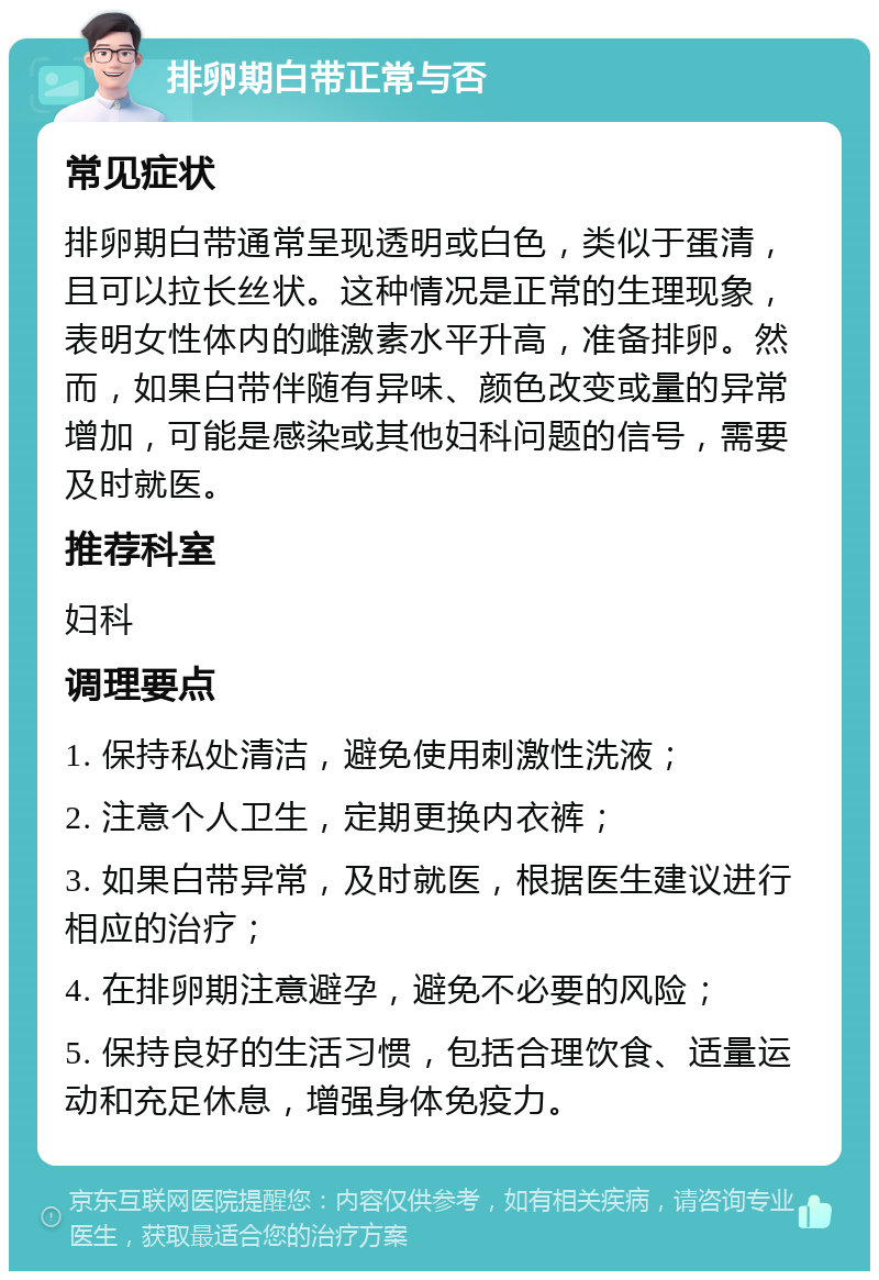 排卵期白带正常与否 常见症状 排卵期白带通常呈现透明或白色，类似于蛋清，且可以拉长丝状。这种情况是正常的生理现象，表明女性体内的雌激素水平升高，准备排卵。然而，如果白带伴随有异味、颜色改变或量的异常增加，可能是感染或其他妇科问题的信号，需要及时就医。 推荐科室 妇科 调理要点 1. 保持私处清洁，避免使用刺激性洗液； 2. 注意个人卫生，定期更换内衣裤； 3. 如果白带异常，及时就医，根据医生建议进行相应的治疗； 4. 在排卵期注意避孕，避免不必要的风险； 5. 保持良好的生活习惯，包括合理饮食、适量运动和充足休息，增强身体免疫力。