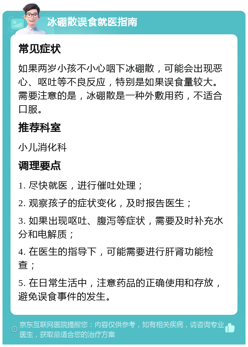 冰硼散误食就医指南 常见症状 如果两岁小孩不小心咽下冰硼散，可能会出现恶心、呕吐等不良反应，特别是如果误食量较大。需要注意的是，冰硼散是一种外敷用药，不适合口服。 推荐科室 小儿消化科 调理要点 1. 尽快就医，进行催吐处理； 2. 观察孩子的症状变化，及时报告医生； 3. 如果出现呕吐、腹泻等症状，需要及时补充水分和电解质； 4. 在医生的指导下，可能需要进行肝肾功能检查； 5. 在日常生活中，注意药品的正确使用和存放，避免误食事件的发生。