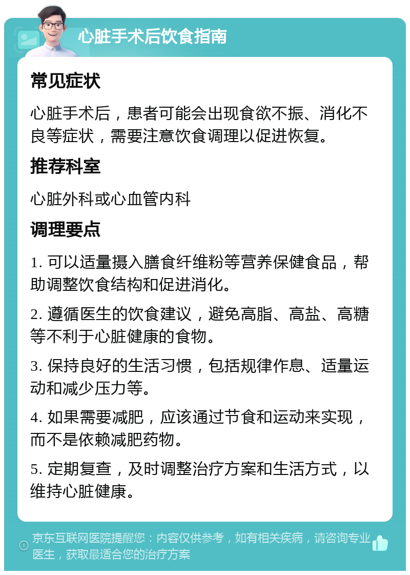 心脏手术后饮食指南 常见症状 心脏手术后，患者可能会出现食欲不振、消化不良等症状，需要注意饮食调理以促进恢复。 推荐科室 心脏外科或心血管内科 调理要点 1. 可以适量摄入膳食纤维粉等营养保健食品，帮助调整饮食结构和促进消化。 2. 遵循医生的饮食建议，避免高脂、高盐、高糖等不利于心脏健康的食物。 3. 保持良好的生活习惯，包括规律作息、适量运动和减少压力等。 4. 如果需要减肥，应该通过节食和运动来实现，而不是依赖减肥药物。 5. 定期复查，及时调整治疗方案和生活方式，以维持心脏健康。