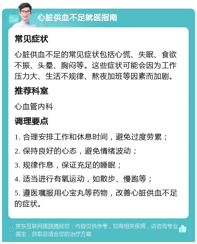 心脏供血不足就医指南 常见症状 心脏供血不足的常见症状包括心慌、失眠、食欲不振、头晕、胸闷等。这些症状可能会因为工作压力大、生活不规律、熬夜加班等因素而加剧。 推荐科室 心血管内科 调理要点 1. 合理安排工作和休息时间，避免过度劳累； 2. 保持良好的心态，避免情绪波动； 3. 规律作息，保证充足的睡眠； 4. 适当进行有氧运动，如散步、慢跑等； 5. 遵医嘱服用心宝丸等药物，改善心脏供血不足的症状。