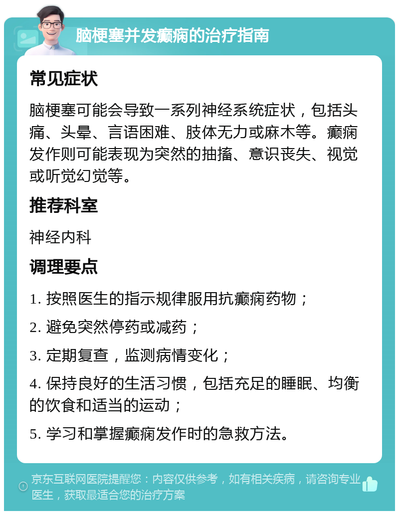 脑梗塞并发癫痫的治疗指南 常见症状 脑梗塞可能会导致一系列神经系统症状，包括头痛、头晕、言语困难、肢体无力或麻木等。癫痫发作则可能表现为突然的抽搐、意识丧失、视觉或听觉幻觉等。 推荐科室 神经内科 调理要点 1. 按照医生的指示规律服用抗癫痫药物； 2. 避免突然停药或减药； 3. 定期复查，监测病情变化； 4. 保持良好的生活习惯，包括充足的睡眠、均衡的饮食和适当的运动； 5. 学习和掌握癫痫发作时的急救方法。