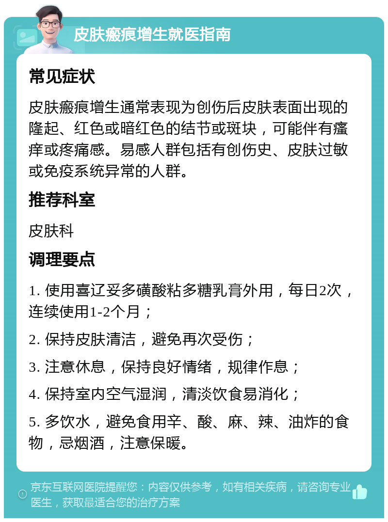 皮肤瘢痕增生就医指南 常见症状 皮肤瘢痕增生通常表现为创伤后皮肤表面出现的隆起、红色或暗红色的结节或斑块，可能伴有瘙痒或疼痛感。易感人群包括有创伤史、皮肤过敏或免疫系统异常的人群。 推荐科室 皮肤科 调理要点 1. 使用喜辽妥多磺酸粘多糖乳膏外用，每日2次，连续使用1-2个月； 2. 保持皮肤清洁，避免再次受伤； 3. 注意休息，保持良好情绪，规律作息； 4. 保持室内空气湿润，清淡饮食易消化； 5. 多饮水，避免食用辛、酸、麻、辣、油炸的食物，忌烟酒，注意保暖。