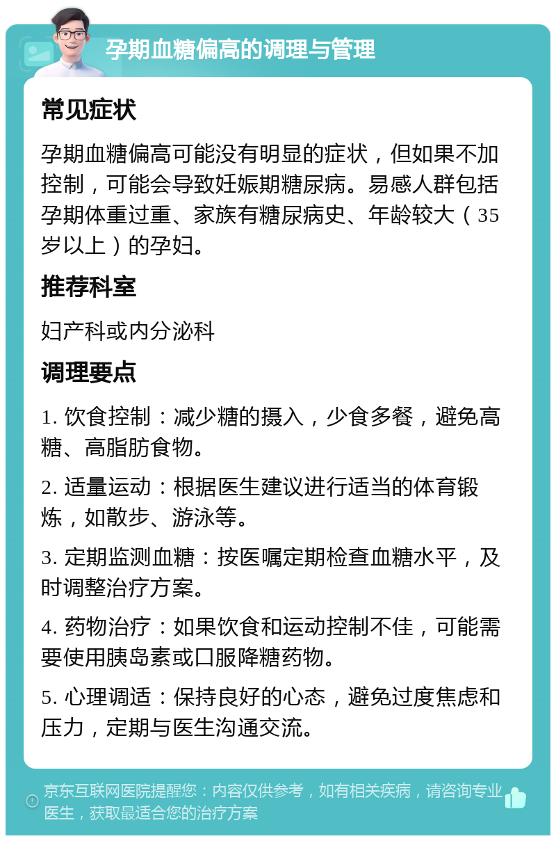 孕期血糖偏高的调理与管理 常见症状 孕期血糖偏高可能没有明显的症状，但如果不加控制，可能会导致妊娠期糖尿病。易感人群包括孕期体重过重、家族有糖尿病史、年龄较大（35岁以上）的孕妇。 推荐科室 妇产科或内分泌科 调理要点 1. 饮食控制：减少糖的摄入，少食多餐，避免高糖、高脂肪食物。 2. 适量运动：根据医生建议进行适当的体育锻炼，如散步、游泳等。 3. 定期监测血糖：按医嘱定期检查血糖水平，及时调整治疗方案。 4. 药物治疗：如果饮食和运动控制不佳，可能需要使用胰岛素或口服降糖药物。 5. 心理调适：保持良好的心态，避免过度焦虑和压力，定期与医生沟通交流。