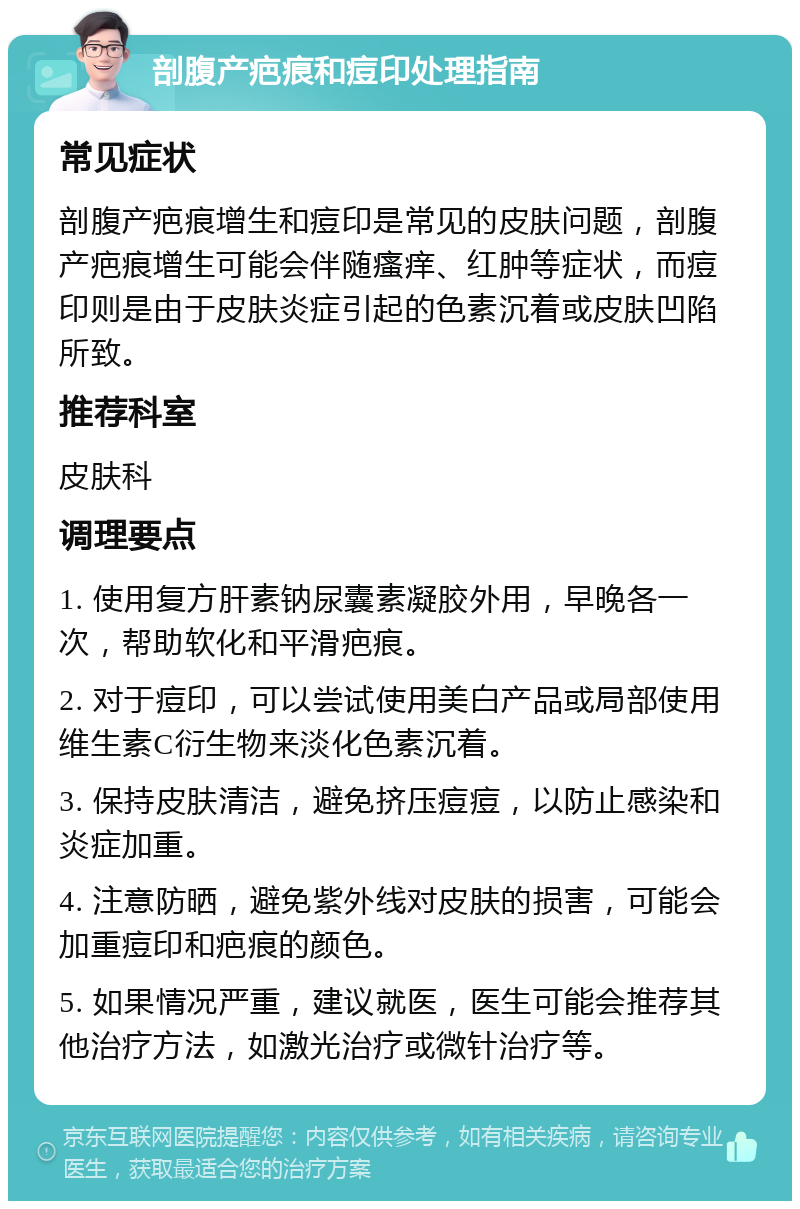 剖腹产疤痕和痘印处理指南 常见症状 剖腹产疤痕增生和痘印是常见的皮肤问题，剖腹产疤痕增生可能会伴随瘙痒、红肿等症状，而痘印则是由于皮肤炎症引起的色素沉着或皮肤凹陷所致。 推荐科室 皮肤科 调理要点 1. 使用复方肝素钠尿囊素凝胶外用，早晚各一次，帮助软化和平滑疤痕。 2. 对于痘印，可以尝试使用美白产品或局部使用维生素C衍生物来淡化色素沉着。 3. 保持皮肤清洁，避免挤压痘痘，以防止感染和炎症加重。 4. 注意防晒，避免紫外线对皮肤的损害，可能会加重痘印和疤痕的颜色。 5. 如果情况严重，建议就医，医生可能会推荐其他治疗方法，如激光治疗或微针治疗等。