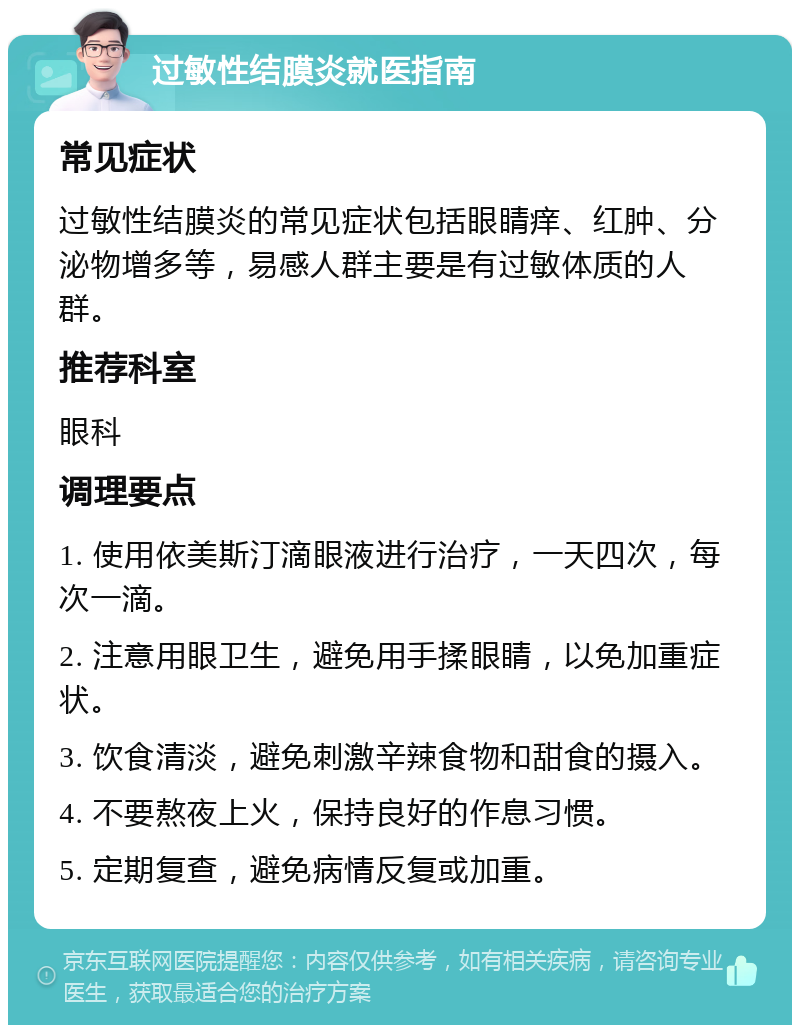 过敏性结膜炎就医指南 常见症状 过敏性结膜炎的常见症状包括眼睛痒、红肿、分泌物增多等，易感人群主要是有过敏体质的人群。 推荐科室 眼科 调理要点 1. 使用依美斯汀滴眼液进行治疗，一天四次，每次一滴。 2. 注意用眼卫生，避免用手揉眼睛，以免加重症状。 3. 饮食清淡，避免刺激辛辣食物和甜食的摄入。 4. 不要熬夜上火，保持良好的作息习惯。 5. 定期复查，避免病情反复或加重。