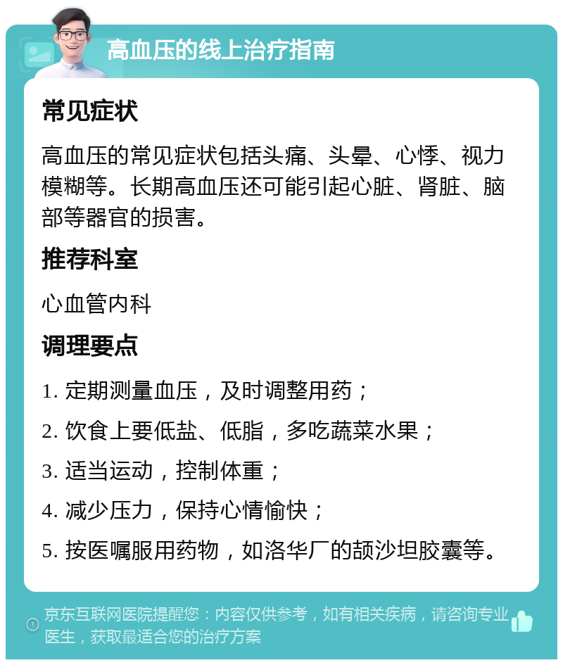 高血压的线上治疗指南 常见症状 高血压的常见症状包括头痛、头晕、心悸、视力模糊等。长期高血压还可能引起心脏、肾脏、脑部等器官的损害。 推荐科室 心血管内科 调理要点 1. 定期测量血压，及时调整用药； 2. 饮食上要低盐、低脂，多吃蔬菜水果； 3. 适当运动，控制体重； 4. 减少压力，保持心情愉快； 5. 按医嘱服用药物，如洛华厂的颉沙坦胶囊等。