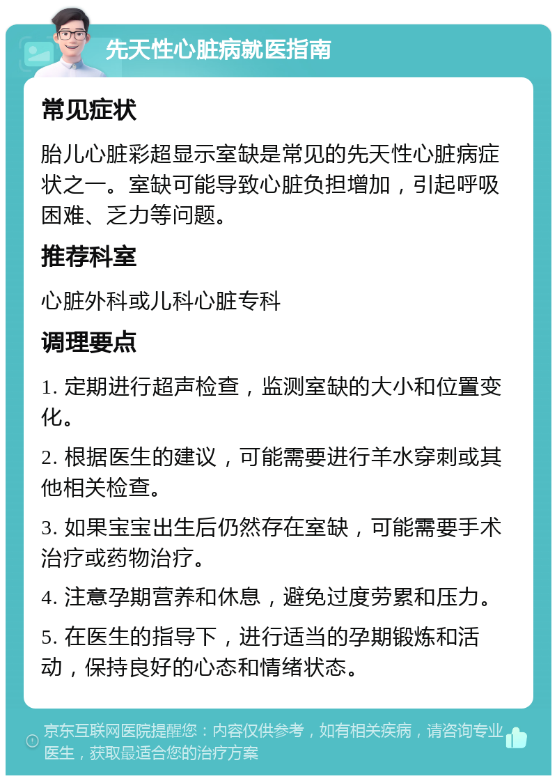 先天性心脏病就医指南 常见症状 胎儿心脏彩超显示室缺是常见的先天性心脏病症状之一。室缺可能导致心脏负担增加，引起呼吸困难、乏力等问题。 推荐科室 心脏外科或儿科心脏专科 调理要点 1. 定期进行超声检查，监测室缺的大小和位置变化。 2. 根据医生的建议，可能需要进行羊水穿刺或其他相关检查。 3. 如果宝宝出生后仍然存在室缺，可能需要手术治疗或药物治疗。 4. 注意孕期营养和休息，避免过度劳累和压力。 5. 在医生的指导下，进行适当的孕期锻炼和活动，保持良好的心态和情绪状态。