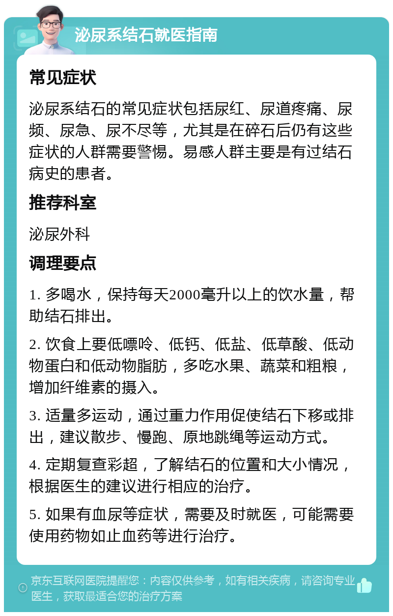 泌尿系结石就医指南 常见症状 泌尿系结石的常见症状包括尿红、尿道疼痛、尿频、尿急、尿不尽等，尤其是在碎石后仍有这些症状的人群需要警惕。易感人群主要是有过结石病史的患者。 推荐科室 泌尿外科 调理要点 1. 多喝水，保持每天2000毫升以上的饮水量，帮助结石排出。 2. 饮食上要低嘌呤、低钙、低盐、低草酸、低动物蛋白和低动物脂肪，多吃水果、蔬菜和粗粮，增加纤维素的摄入。 3. 适量多运动，通过重力作用促使结石下移或排出，建议散步、慢跑、原地跳绳等运动方式。 4. 定期复查彩超，了解结石的位置和大小情况，根据医生的建议进行相应的治疗。 5. 如果有血尿等症状，需要及时就医，可能需要使用药物如止血药等进行治疗。