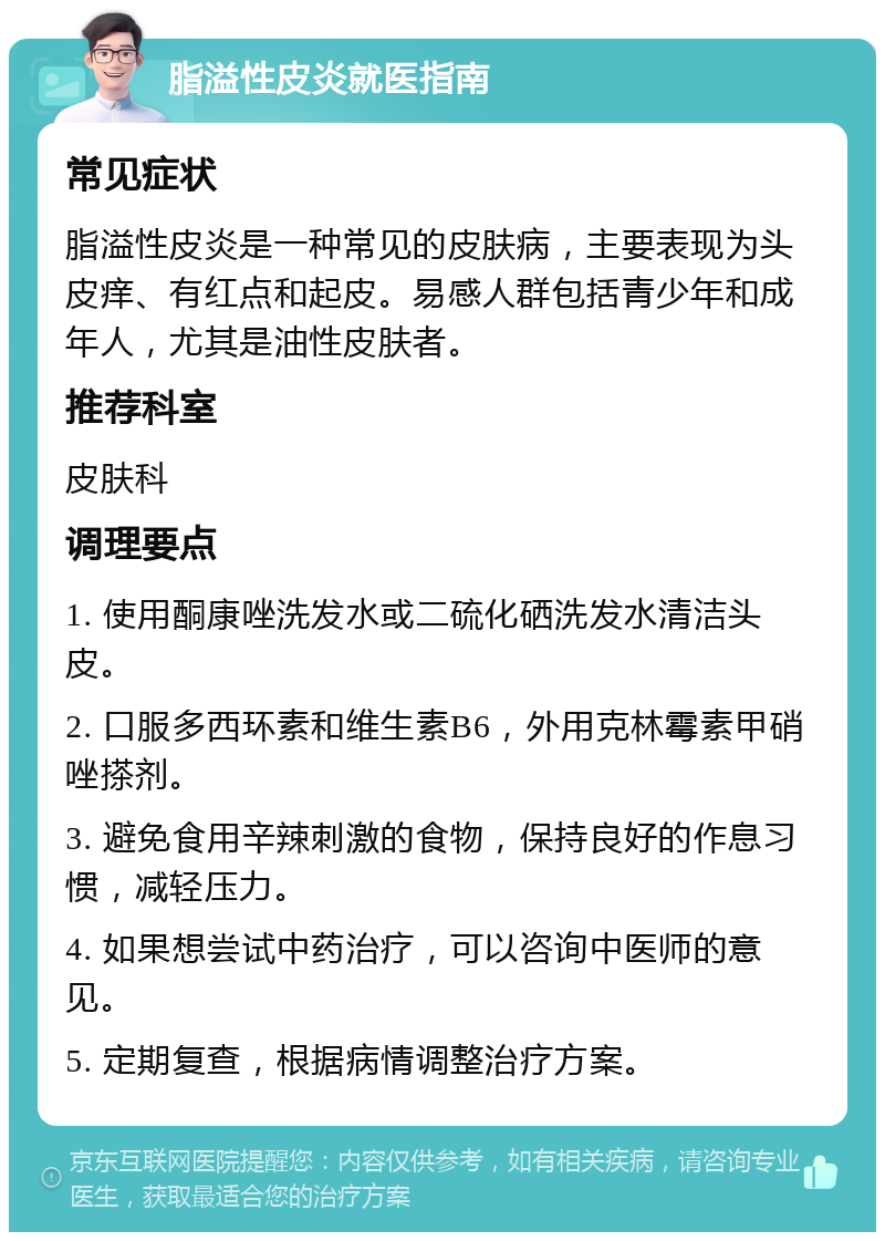 脂溢性皮炎就医指南 常见症状 脂溢性皮炎是一种常见的皮肤病，主要表现为头皮痒、有红点和起皮。易感人群包括青少年和成年人，尤其是油性皮肤者。 推荐科室 皮肤科 调理要点 1. 使用酮康唑洗发水或二硫化硒洗发水清洁头皮。 2. 口服多西环素和维生素B6，外用克林霉素甲硝唑搽剂。 3. 避免食用辛辣刺激的食物，保持良好的作息习惯，减轻压力。 4. 如果想尝试中药治疗，可以咨询中医师的意见。 5. 定期复查，根据病情调整治疗方案。