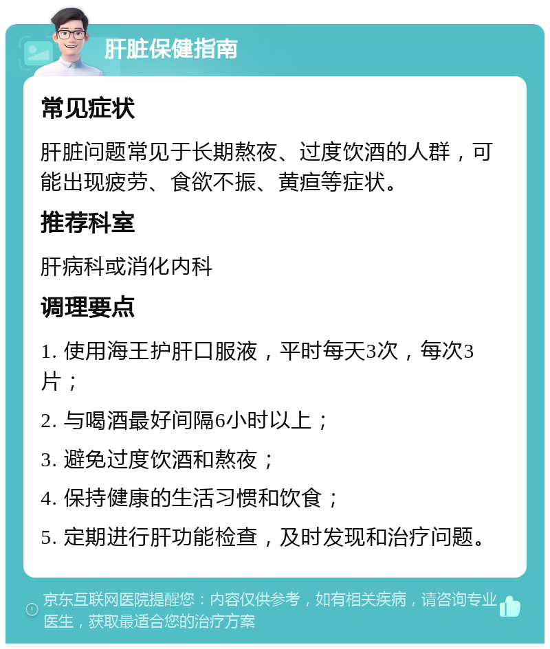 肝脏保健指南 常见症状 肝脏问题常见于长期熬夜、过度饮酒的人群，可能出现疲劳、食欲不振、黄疸等症状。 推荐科室 肝病科或消化内科 调理要点 1. 使用海王护肝口服液，平时每天3次，每次3片； 2. 与喝酒最好间隔6小时以上； 3. 避免过度饮酒和熬夜； 4. 保持健康的生活习惯和饮食； 5. 定期进行肝功能检查，及时发现和治疗问题。