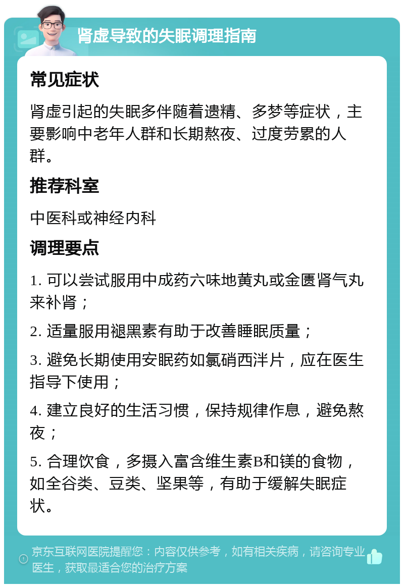 肾虚导致的失眠调理指南 常见症状 肾虚引起的失眠多伴随着遗精、多梦等症状，主要影响中老年人群和长期熬夜、过度劳累的人群。 推荐科室 中医科或神经内科 调理要点 1. 可以尝试服用中成药六味地黄丸或金匮肾气丸来补肾； 2. 适量服用褪黑素有助于改善睡眠质量； 3. 避免长期使用安眠药如氯硝西泮片，应在医生指导下使用； 4. 建立良好的生活习惯，保持规律作息，避免熬夜； 5. 合理饮食，多摄入富含维生素B和镁的食物，如全谷类、豆类、坚果等，有助于缓解失眠症状。