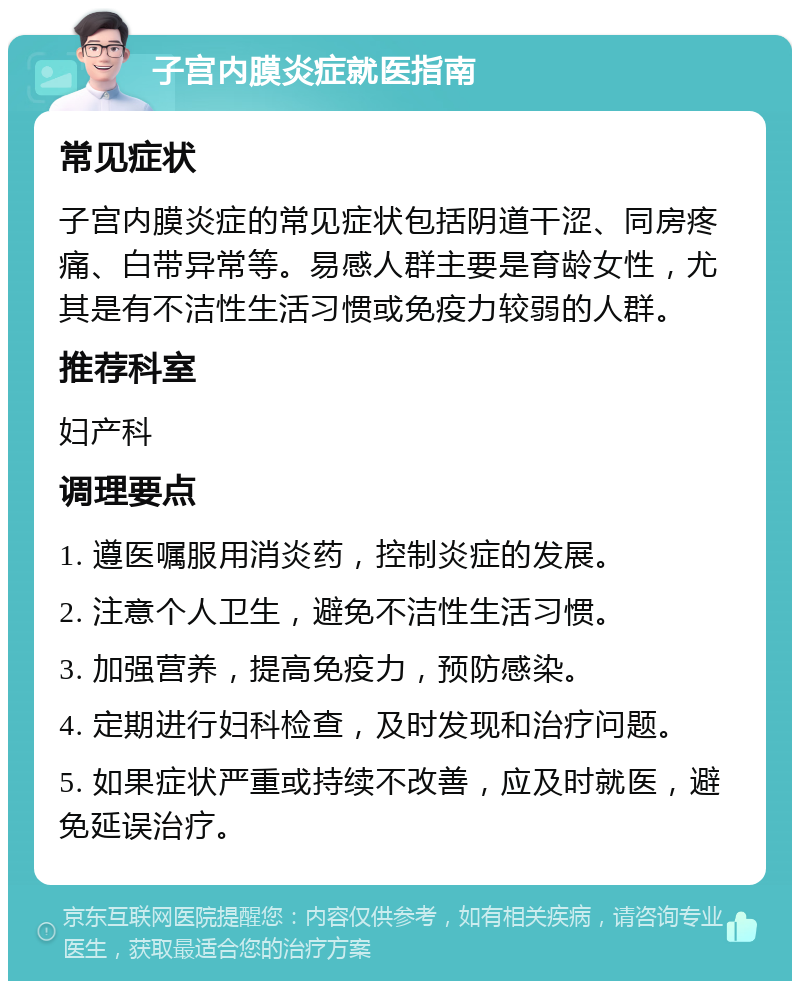 子宫内膜炎症就医指南 常见症状 子宫内膜炎症的常见症状包括阴道干涩、同房疼痛、白带异常等。易感人群主要是育龄女性，尤其是有不洁性生活习惯或免疫力较弱的人群。 推荐科室 妇产科 调理要点 1. 遵医嘱服用消炎药，控制炎症的发展。 2. 注意个人卫生，避免不洁性生活习惯。 3. 加强营养，提高免疫力，预防感染。 4. 定期进行妇科检查，及时发现和治疗问题。 5. 如果症状严重或持续不改善，应及时就医，避免延误治疗。