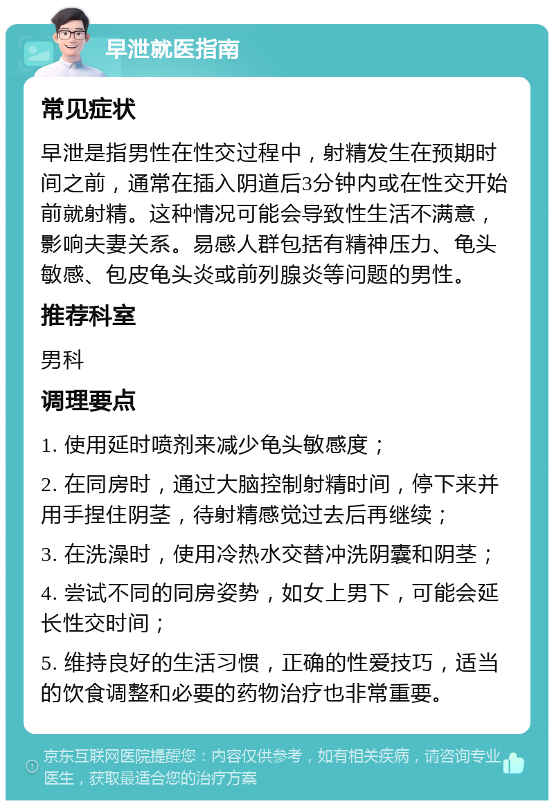 早泄就医指南 常见症状 早泄是指男性在性交过程中，射精发生在预期时间之前，通常在插入阴道后3分钟内或在性交开始前就射精。这种情况可能会导致性生活不满意，影响夫妻关系。易感人群包括有精神压力、龟头敏感、包皮龟头炎或前列腺炎等问题的男性。 推荐科室 男科 调理要点 1. 使用延时喷剂来减少龟头敏感度； 2. 在同房时，通过大脑控制射精时间，停下来并用手捏住阴茎，待射精感觉过去后再继续； 3. 在洗澡时，使用冷热水交替冲洗阴囊和阴茎； 4. 尝试不同的同房姿势，如女上男下，可能会延长性交时间； 5. 维持良好的生活习惯，正确的性爱技巧，适当的饮食调整和必要的药物治疗也非常重要。