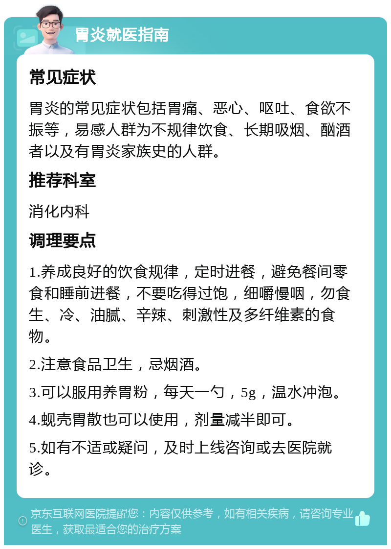 胃炎就医指南 常见症状 胃炎的常见症状包括胃痛、恶心、呕吐、食欲不振等，易感人群为不规律饮食、长期吸烟、酗酒者以及有胃炎家族史的人群。 推荐科室 消化内科 调理要点 1.养成良好的饮食规律，定时进餐，避免餐间零食和睡前进餐，不要吃得过饱，细嚼慢咽，勿食生、冷、油腻、辛辣、刺激性及多纤维素的食物。 2.注意食品卫生，忌烟酒。 3.可以服用养胃粉，每天一勺，5g，温水冲泡。 4.蚬壳胃散也可以使用，剂量减半即可。 5.如有不适或疑问，及时上线咨询或去医院就诊。