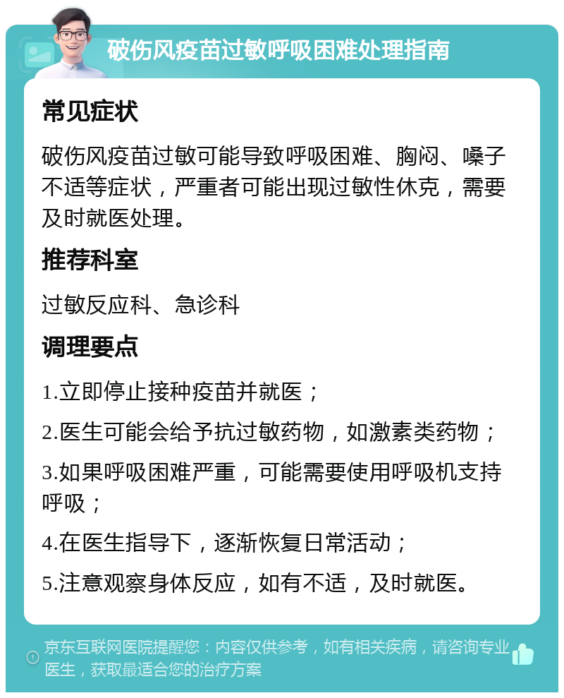 破伤风疫苗过敏呼吸困难处理指南 常见症状 破伤风疫苗过敏可能导致呼吸困难、胸闷、嗓子不适等症状，严重者可能出现过敏性休克，需要及时就医处理。 推荐科室 过敏反应科、急诊科 调理要点 1.立即停止接种疫苗并就医； 2.医生可能会给予抗过敏药物，如激素类药物； 3.如果呼吸困难严重，可能需要使用呼吸机支持呼吸； 4.在医生指导下，逐渐恢复日常活动； 5.注意观察身体反应，如有不适，及时就医。