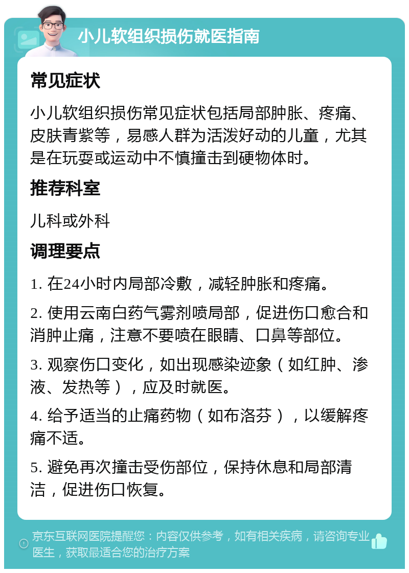 小儿软组织损伤就医指南 常见症状 小儿软组织损伤常见症状包括局部肿胀、疼痛、皮肤青紫等，易感人群为活泼好动的儿童，尤其是在玩耍或运动中不慎撞击到硬物体时。 推荐科室 儿科或外科 调理要点 1. 在24小时内局部冷敷，减轻肿胀和疼痛。 2. 使用云南白药气雾剂喷局部，促进伤口愈合和消肿止痛，注意不要喷在眼睛、口鼻等部位。 3. 观察伤口变化，如出现感染迹象（如红肿、渗液、发热等），应及时就医。 4. 给予适当的止痛药物（如布洛芬），以缓解疼痛不适。 5. 避免再次撞击受伤部位，保持休息和局部清洁，促进伤口恢复。