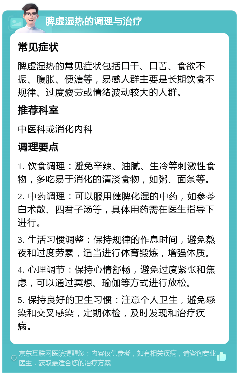 脾虚湿热的调理与治疗 常见症状 脾虚湿热的常见症状包括口干、口苦、食欲不振、腹胀、便溏等，易感人群主要是长期饮食不规律、过度疲劳或情绪波动较大的人群。 推荐科室 中医科或消化内科 调理要点 1. 饮食调理：避免辛辣、油腻、生冷等刺激性食物，多吃易于消化的清淡食物，如粥、面条等。 2. 中药调理：可以服用健脾化湿的中药，如参苓白术散、四君子汤等，具体用药需在医生指导下进行。 3. 生活习惯调整：保持规律的作息时间，避免熬夜和过度劳累，适当进行体育锻炼，增强体质。 4. 心理调节：保持心情舒畅，避免过度紧张和焦虑，可以通过冥想、瑜伽等方式进行放松。 5. 保持良好的卫生习惯：注意个人卫生，避免感染和交叉感染，定期体检，及时发现和治疗疾病。