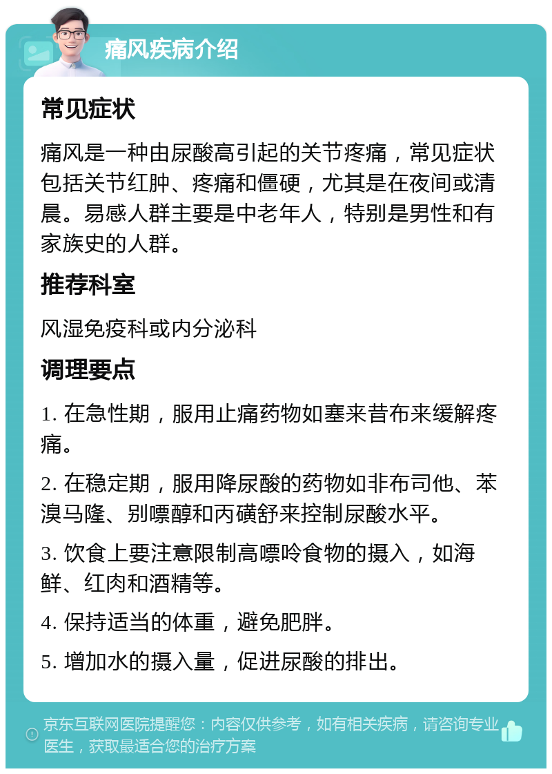 痛风疾病介绍 常见症状 痛风是一种由尿酸高引起的关节疼痛，常见症状包括关节红肿、疼痛和僵硬，尤其是在夜间或清晨。易感人群主要是中老年人，特别是男性和有家族史的人群。 推荐科室 风湿免疫科或内分泌科 调理要点 1. 在急性期，服用止痛药物如塞来昔布来缓解疼痛。 2. 在稳定期，服用降尿酸的药物如非布司他、苯溴马隆、别嘌醇和丙磺舒来控制尿酸水平。 3. 饮食上要注意限制高嘌呤食物的摄入，如海鲜、红肉和酒精等。 4. 保持适当的体重，避免肥胖。 5. 增加水的摄入量，促进尿酸的排出。