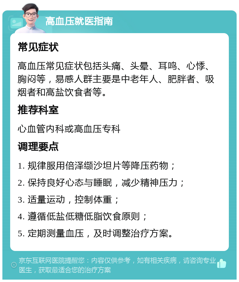 高血压就医指南 常见症状 高血压常见症状包括头痛、头晕、耳鸣、心悸、胸闷等，易感人群主要是中老年人、肥胖者、吸烟者和高盐饮食者等。 推荐科室 心血管内科或高血压专科 调理要点 1. 规律服用倍泽缬沙坦片等降压药物； 2. 保持良好心态与睡眠，减少精神压力； 3. 适量运动，控制体重； 4. 遵循低盐低糖低脂饮食原则； 5. 定期测量血压，及时调整治疗方案。