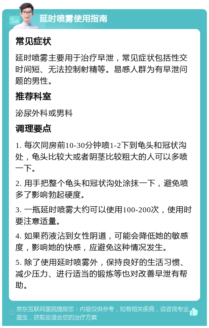 延时喷雾使用指南 常见症状 延时喷雾主要用于治疗早泄，常见症状包括性交时间短、无法控制射精等。易感人群为有早泄问题的男性。 推荐科室 泌尿外科或男科 调理要点 1. 每次同房前10-30分钟喷1-2下到龟头和冠状沟处，龟头比较大或者阴茎比较粗大的人可以多喷一下。 2. 用手把整个龟头和冠状沟处涂抹一下，避免喷多了影响勃起硬度。 3. 一瓶延时喷雾大约可以使用100-200次，使用时要注意适量。 4. 如果药液沾到女性阴道，可能会降低她的敏感度，影响她的快感，应避免这种情况发生。 5. 除了使用延时喷雾外，保持良好的生活习惯、减少压力、进行适当的锻炼等也对改善早泄有帮助。