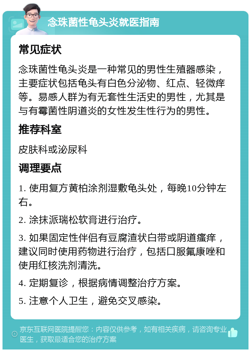 念珠菌性龟头炎就医指南 常见症状 念珠菌性龟头炎是一种常见的男性生殖器感染，主要症状包括龟头有白色分泌物、红点、轻微痒等。易感人群为有无套性生活史的男性，尤其是与有霉菌性阴道炎的女性发生性行为的男性。 推荐科室 皮肤科或泌尿科 调理要点 1. 使用复方黄柏涂剂湿敷龟头处，每晚10分钟左右。 2. 涂抹派瑞松软膏进行治疗。 3. 如果固定性伴侣有豆腐渣状白带或阴道瘙痒，建议同时使用药物进行治疗，包括口服氟康唑和使用红核洗剂清洗。 4. 定期复诊，根据病情调整治疗方案。 5. 注意个人卫生，避免交叉感染。