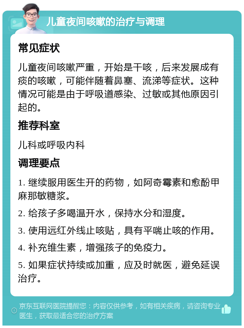 儿童夜间咳嗽的治疗与调理 常见症状 儿童夜间咳嗽严重，开始是干咳，后来发展成有痰的咳嗽，可能伴随着鼻塞、流涕等症状。这种情况可能是由于呼吸道感染、过敏或其他原因引起的。 推荐科室 儿科或呼吸内科 调理要点 1. 继续服用医生开的药物，如阿奇霉素和愈酚甲麻那敏糖浆。 2. 给孩子多喝温开水，保持水分和湿度。 3. 使用远红外线止咳贴，具有平喘止咳的作用。 4. 补充维生素，增强孩子的免疫力。 5. 如果症状持续或加重，应及时就医，避免延误治疗。