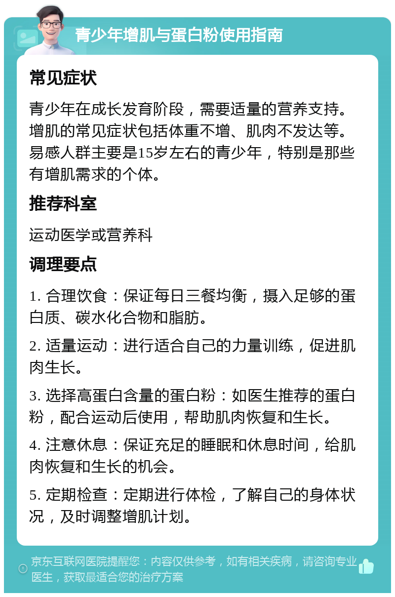 青少年增肌与蛋白粉使用指南 常见症状 青少年在成长发育阶段，需要适量的营养支持。增肌的常见症状包括体重不增、肌肉不发达等。易感人群主要是15岁左右的青少年，特别是那些有增肌需求的个体。 推荐科室 运动医学或营养科 调理要点 1. 合理饮食：保证每日三餐均衡，摄入足够的蛋白质、碳水化合物和脂肪。 2. 适量运动：进行适合自己的力量训练，促进肌肉生长。 3. 选择高蛋白含量的蛋白粉：如医生推荐的蛋白粉，配合运动后使用，帮助肌肉恢复和生长。 4. 注意休息：保证充足的睡眠和休息时间，给肌肉恢复和生长的机会。 5. 定期检查：定期进行体检，了解自己的身体状况，及时调整增肌计划。