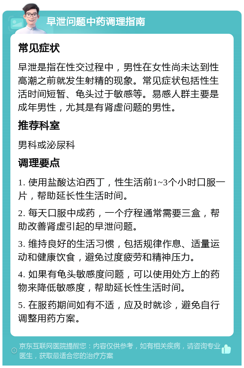 早泄问题中药调理指南 常见症状 早泄是指在性交过程中，男性在女性尚未达到性高潮之前就发生射精的现象。常见症状包括性生活时间短暂、龟头过于敏感等。易感人群主要是成年男性，尤其是有肾虚问题的男性。 推荐科室 男科或泌尿科 调理要点 1. 使用盐酸达泊西丁，性生活前1~3个小时口服一片，帮助延长性生活时间。 2. 每天口服中成药，一个疗程通常需要三盒，帮助改善肾虚引起的早泄问题。 3. 维持良好的生活习惯，包括规律作息、适量运动和健康饮食，避免过度疲劳和精神压力。 4. 如果有龟头敏感度问题，可以使用处方上的药物来降低敏感度，帮助延长性生活时间。 5. 在服药期间如有不适，应及时就诊，避免自行调整用药方案。