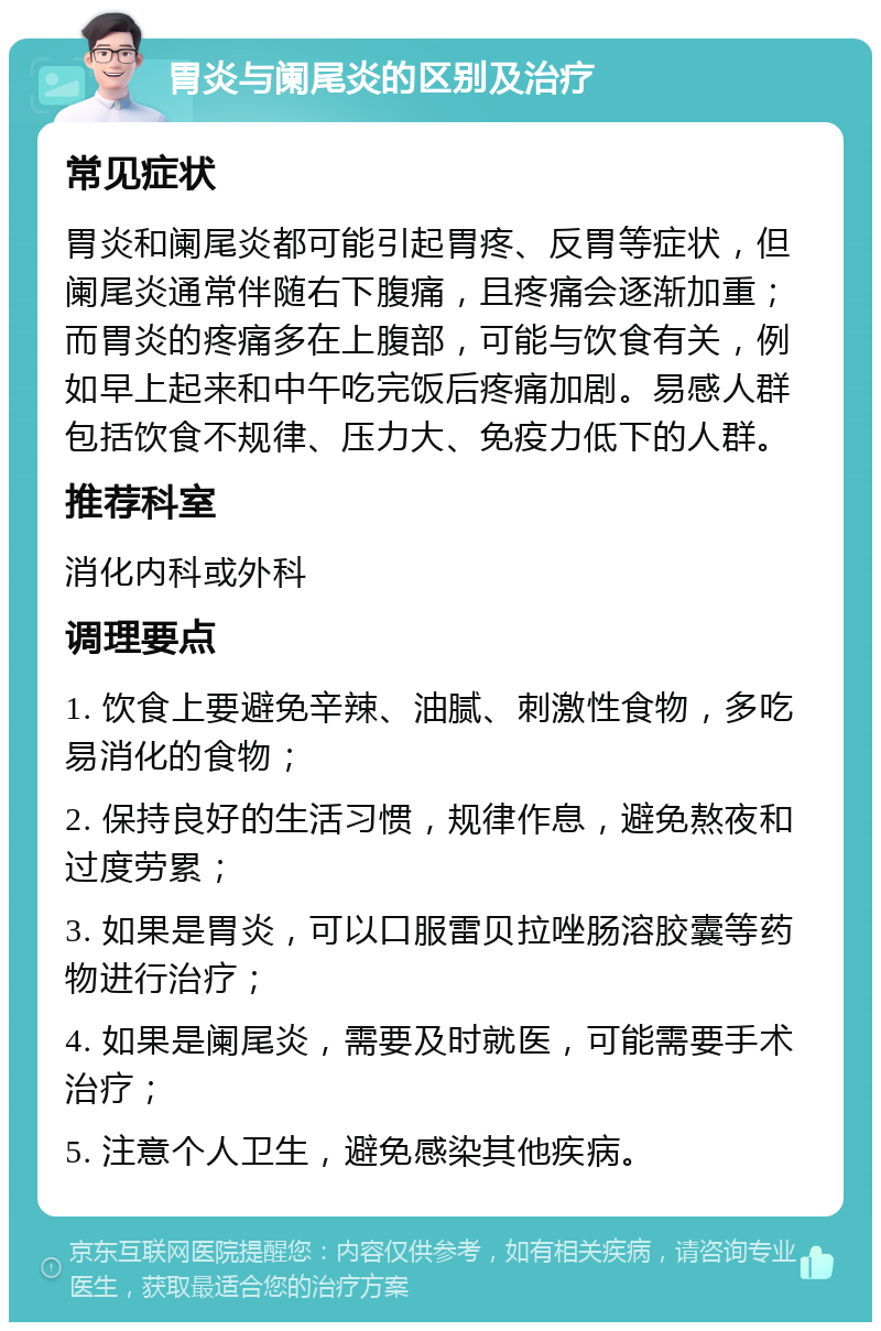 胃炎与阑尾炎的区别及治疗 常见症状 胃炎和阑尾炎都可能引起胃疼、反胃等症状，但阑尾炎通常伴随右下腹痛，且疼痛会逐渐加重；而胃炎的疼痛多在上腹部，可能与饮食有关，例如早上起来和中午吃完饭后疼痛加剧。易感人群包括饮食不规律、压力大、免疫力低下的人群。 推荐科室 消化内科或外科 调理要点 1. 饮食上要避免辛辣、油腻、刺激性食物，多吃易消化的食物； 2. 保持良好的生活习惯，规律作息，避免熬夜和过度劳累； 3. 如果是胃炎，可以口服雷贝拉唑肠溶胶囊等药物进行治疗； 4. 如果是阑尾炎，需要及时就医，可能需要手术治疗； 5. 注意个人卫生，避免感染其他疾病。