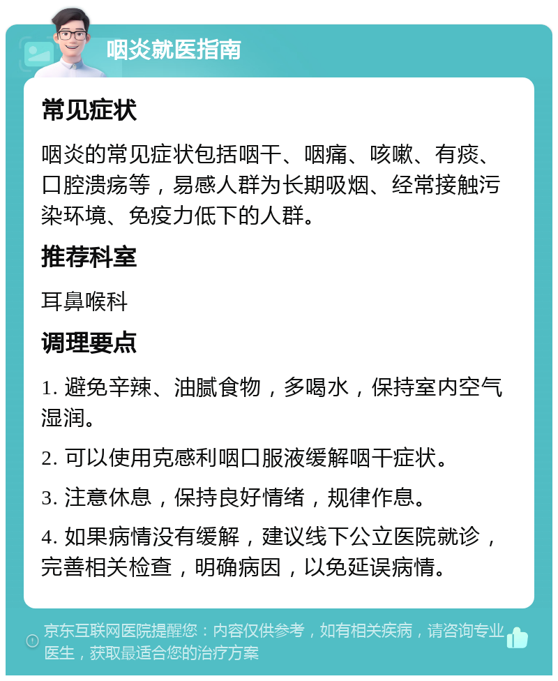 咽炎就医指南 常见症状 咽炎的常见症状包括咽干、咽痛、咳嗽、有痰、口腔溃疡等，易感人群为长期吸烟、经常接触污染环境、免疫力低下的人群。 推荐科室 耳鼻喉科 调理要点 1. 避免辛辣、油腻食物，多喝水，保持室内空气湿润。 2. 可以使用克感利咽口服液缓解咽干症状。 3. 注意休息，保持良好情绪，规律作息。 4. 如果病情没有缓解，建议线下公立医院就诊，完善相关检查，明确病因，以免延误病情。