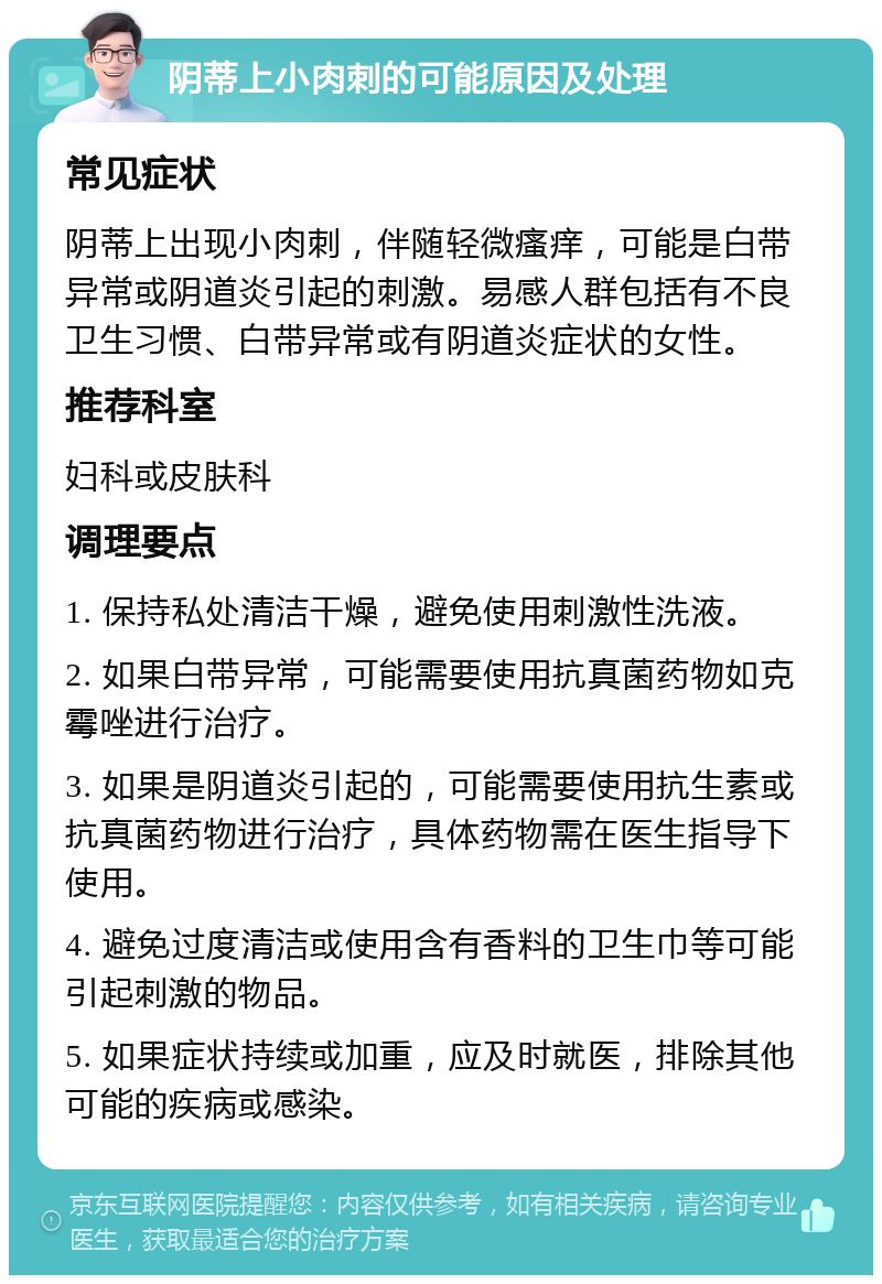 阴蒂上小肉刺的可能原因及处理 常见症状 阴蒂上出现小肉刺，伴随轻微瘙痒，可能是白带异常或阴道炎引起的刺激。易感人群包括有不良卫生习惯、白带异常或有阴道炎症状的女性。 推荐科室 妇科或皮肤科 调理要点 1. 保持私处清洁干燥，避免使用刺激性洗液。 2. 如果白带异常，可能需要使用抗真菌药物如克霉唑进行治疗。 3. 如果是阴道炎引起的，可能需要使用抗生素或抗真菌药物进行治疗，具体药物需在医生指导下使用。 4. 避免过度清洁或使用含有香料的卫生巾等可能引起刺激的物品。 5. 如果症状持续或加重，应及时就医，排除其他可能的疾病或感染。