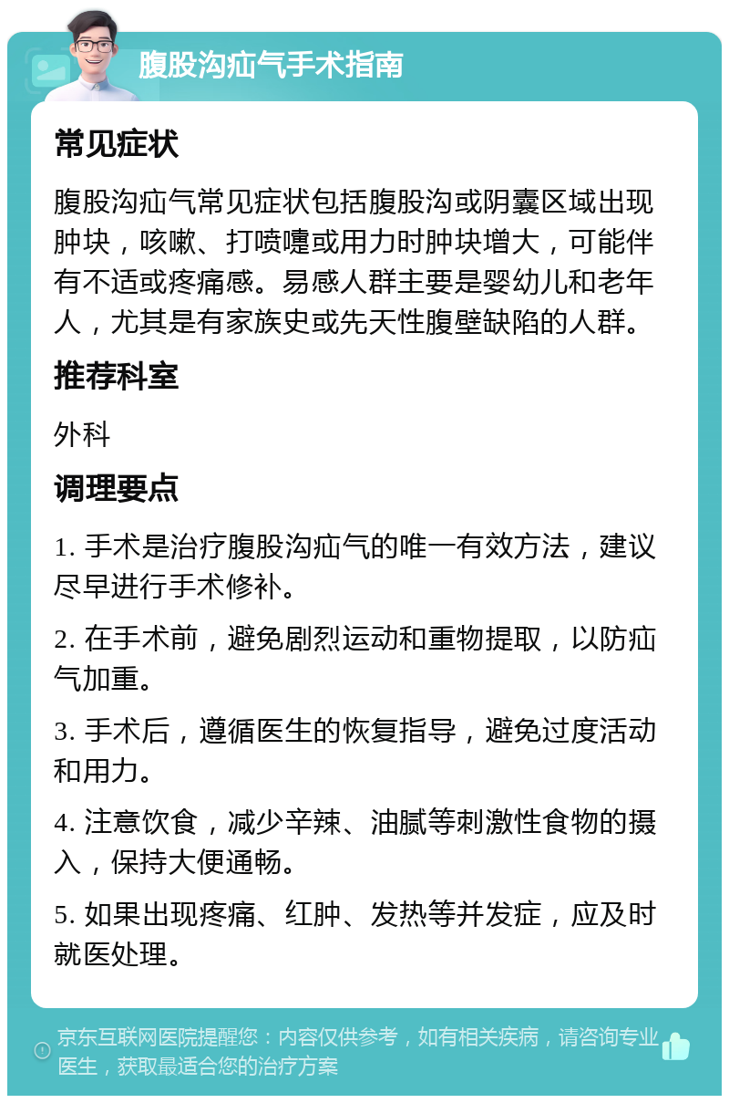 腹股沟疝气手术指南 常见症状 腹股沟疝气常见症状包括腹股沟或阴囊区域出现肿块，咳嗽、打喷嚏或用力时肿块增大，可能伴有不适或疼痛感。易感人群主要是婴幼儿和老年人，尤其是有家族史或先天性腹壁缺陷的人群。 推荐科室 外科 调理要点 1. 手术是治疗腹股沟疝气的唯一有效方法，建议尽早进行手术修补。 2. 在手术前，避免剧烈运动和重物提取，以防疝气加重。 3. 手术后，遵循医生的恢复指导，避免过度活动和用力。 4. 注意饮食，减少辛辣、油腻等刺激性食物的摄入，保持大便通畅。 5. 如果出现疼痛、红肿、发热等并发症，应及时就医处理。