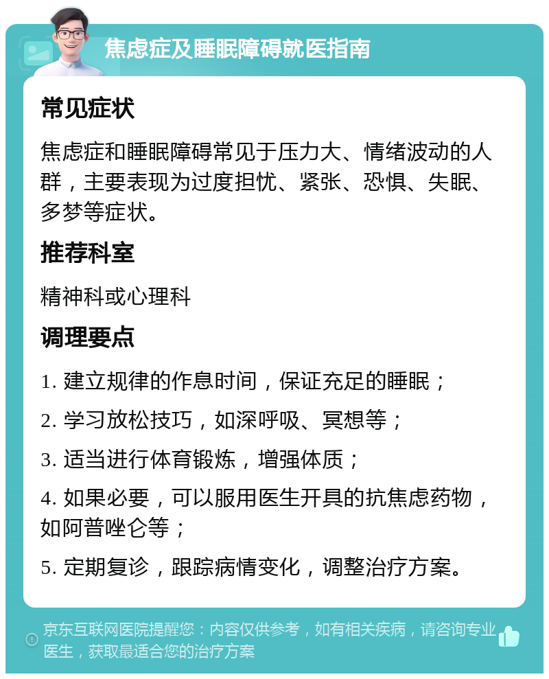 焦虑症及睡眠障碍就医指南 常见症状 焦虑症和睡眠障碍常见于压力大、情绪波动的人群，主要表现为过度担忧、紧张、恐惧、失眠、多梦等症状。 推荐科室 精神科或心理科 调理要点 1. 建立规律的作息时间，保证充足的睡眠； 2. 学习放松技巧，如深呼吸、冥想等； 3. 适当进行体育锻炼，增强体质； 4. 如果必要，可以服用医生开具的抗焦虑药物，如阿普唑仑等； 5. 定期复诊，跟踪病情变化，调整治疗方案。