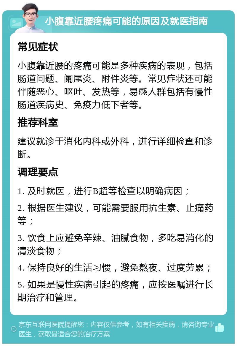 小腹靠近腰疼痛可能的原因及就医指南 常见症状 小腹靠近腰的疼痛可能是多种疾病的表现，包括肠道问题、阑尾炎、附件炎等。常见症状还可能伴随恶心、呕吐、发热等，易感人群包括有慢性肠道疾病史、免疫力低下者等。 推荐科室 建议就诊于消化内科或外科，进行详细检查和诊断。 调理要点 1. 及时就医，进行B超等检查以明确病因； 2. 根据医生建议，可能需要服用抗生素、止痛药等； 3. 饮食上应避免辛辣、油腻食物，多吃易消化的清淡食物； 4. 保持良好的生活习惯，避免熬夜、过度劳累； 5. 如果是慢性疾病引起的疼痛，应按医嘱进行长期治疗和管理。