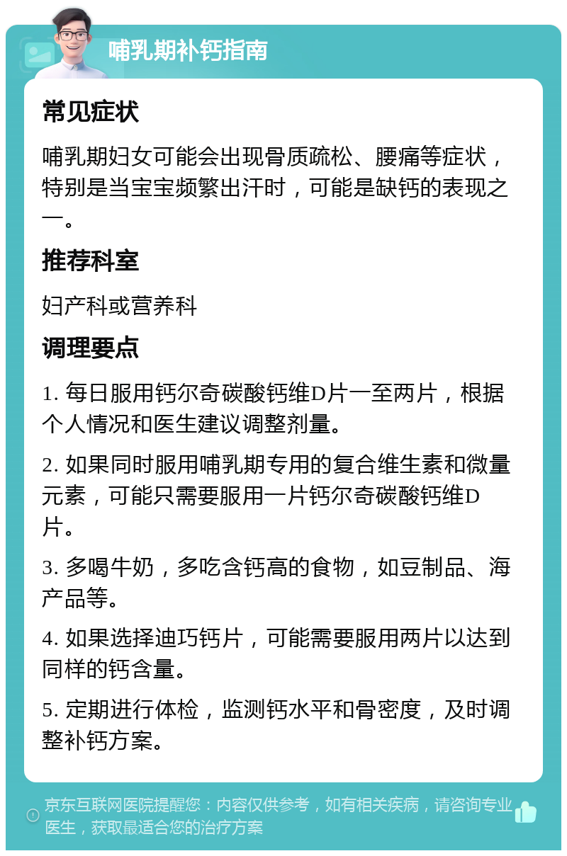 哺乳期补钙指南 常见症状 哺乳期妇女可能会出现骨质疏松、腰痛等症状，特别是当宝宝频繁出汗时，可能是缺钙的表现之一。 推荐科室 妇产科或营养科 调理要点 1. 每日服用钙尔奇碳酸钙维D片一至两片，根据个人情况和医生建议调整剂量。 2. 如果同时服用哺乳期专用的复合维生素和微量元素，可能只需要服用一片钙尔奇碳酸钙维D片。 3. 多喝牛奶，多吃含钙高的食物，如豆制品、海产品等。 4. 如果选择迪巧钙片，可能需要服用两片以达到同样的钙含量。 5. 定期进行体检，监测钙水平和骨密度，及时调整补钙方案。