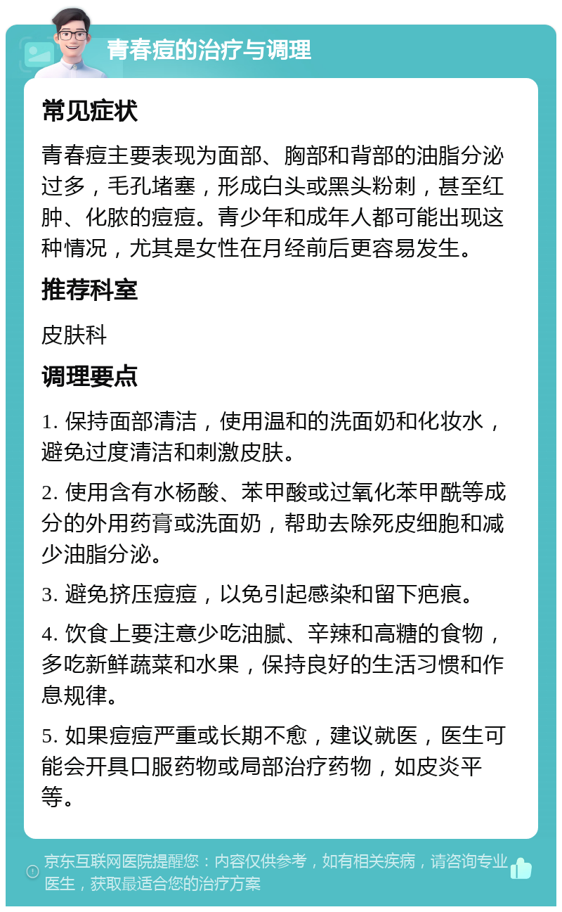 青春痘的治疗与调理 常见症状 青春痘主要表现为面部、胸部和背部的油脂分泌过多，毛孔堵塞，形成白头或黑头粉刺，甚至红肿、化脓的痘痘。青少年和成年人都可能出现这种情况，尤其是女性在月经前后更容易发生。 推荐科室 皮肤科 调理要点 1. 保持面部清洁，使用温和的洗面奶和化妆水，避免过度清洁和刺激皮肤。 2. 使用含有水杨酸、苯甲酸或过氧化苯甲酰等成分的外用药膏或洗面奶，帮助去除死皮细胞和减少油脂分泌。 3. 避免挤压痘痘，以免引起感染和留下疤痕。 4. 饮食上要注意少吃油腻、辛辣和高糖的食物，多吃新鲜蔬菜和水果，保持良好的生活习惯和作息规律。 5. 如果痘痘严重或长期不愈，建议就医，医生可能会开具口服药物或局部治疗药物，如皮炎平等。