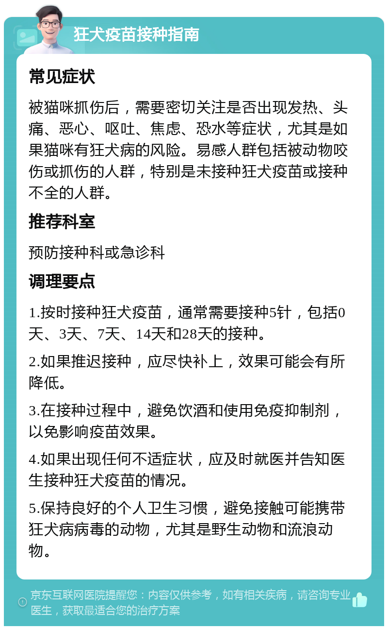 狂犬疫苗接种指南 常见症状 被猫咪抓伤后，需要密切关注是否出现发热、头痛、恶心、呕吐、焦虑、恐水等症状，尤其是如果猫咪有狂犬病的风险。易感人群包括被动物咬伤或抓伤的人群，特别是未接种狂犬疫苗或接种不全的人群。 推荐科室 预防接种科或急诊科 调理要点 1.按时接种狂犬疫苗，通常需要接种5针，包括0天、3天、7天、14天和28天的接种。 2.如果推迟接种，应尽快补上，效果可能会有所降低。 3.在接种过程中，避免饮酒和使用免疫抑制剂，以免影响疫苗效果。 4.如果出现任何不适症状，应及时就医并告知医生接种狂犬疫苗的情况。 5.保持良好的个人卫生习惯，避免接触可能携带狂犬病病毒的动物，尤其是野生动物和流浪动物。