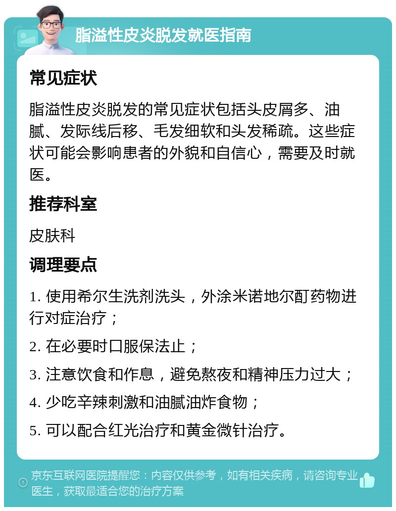 脂溢性皮炎脱发就医指南 常见症状 脂溢性皮炎脱发的常见症状包括头皮屑多、油腻、发际线后移、毛发细软和头发稀疏。这些症状可能会影响患者的外貌和自信心，需要及时就医。 推荐科室 皮肤科 调理要点 1. 使用希尔生洗剂洗头，外涂米诺地尔酊药物进行对症治疗； 2. 在必要时口服保法止； 3. 注意饮食和作息，避免熬夜和精神压力过大； 4. 少吃辛辣刺激和油腻油炸食物； 5. 可以配合红光治疗和黄金微针治疗。