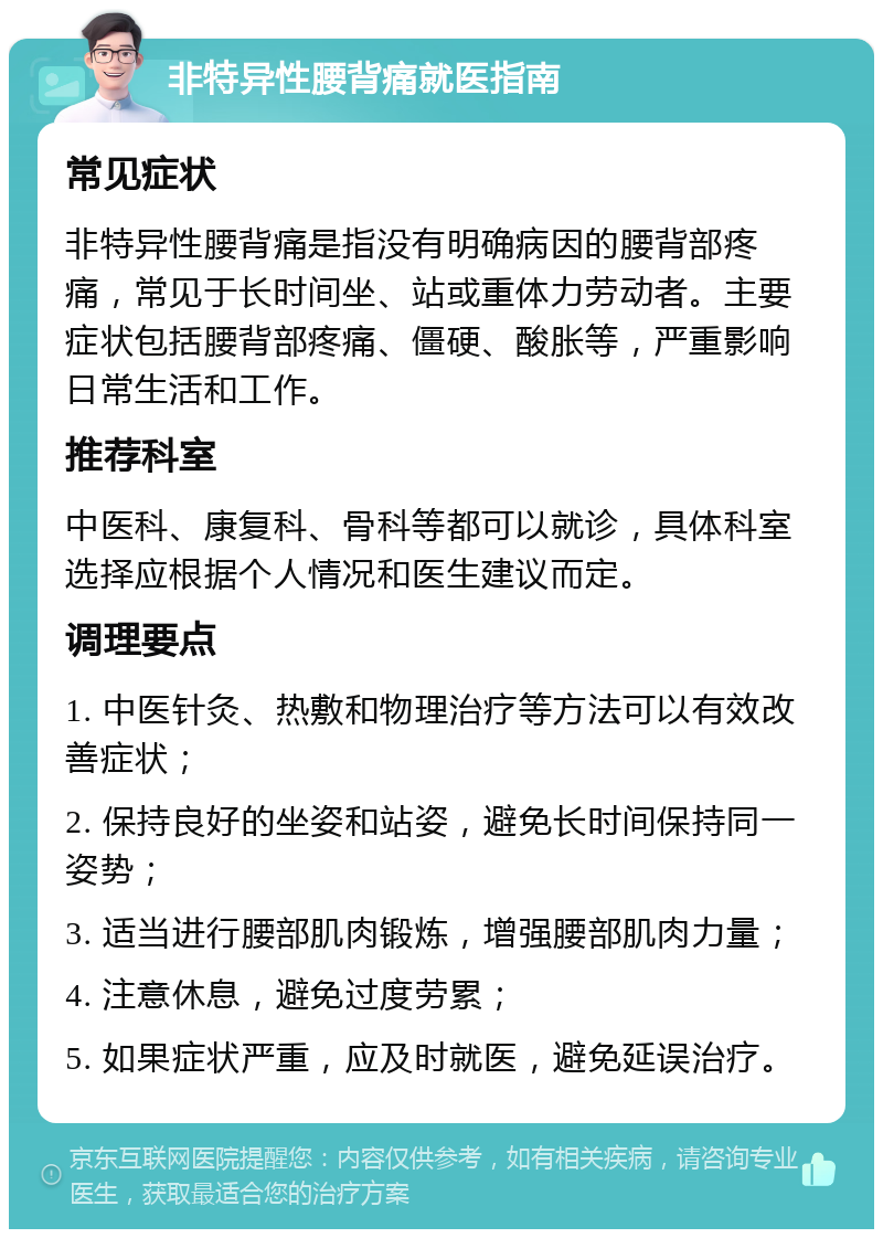 非特异性腰背痛就医指南 常见症状 非特异性腰背痛是指没有明确病因的腰背部疼痛，常见于长时间坐、站或重体力劳动者。主要症状包括腰背部疼痛、僵硬、酸胀等，严重影响日常生活和工作。 推荐科室 中医科、康复科、骨科等都可以就诊，具体科室选择应根据个人情况和医生建议而定。 调理要点 1. 中医针灸、热敷和物理治疗等方法可以有效改善症状； 2. 保持良好的坐姿和站姿，避免长时间保持同一姿势； 3. 适当进行腰部肌肉锻炼，增强腰部肌肉力量； 4. 注意休息，避免过度劳累； 5. 如果症状严重，应及时就医，避免延误治疗。