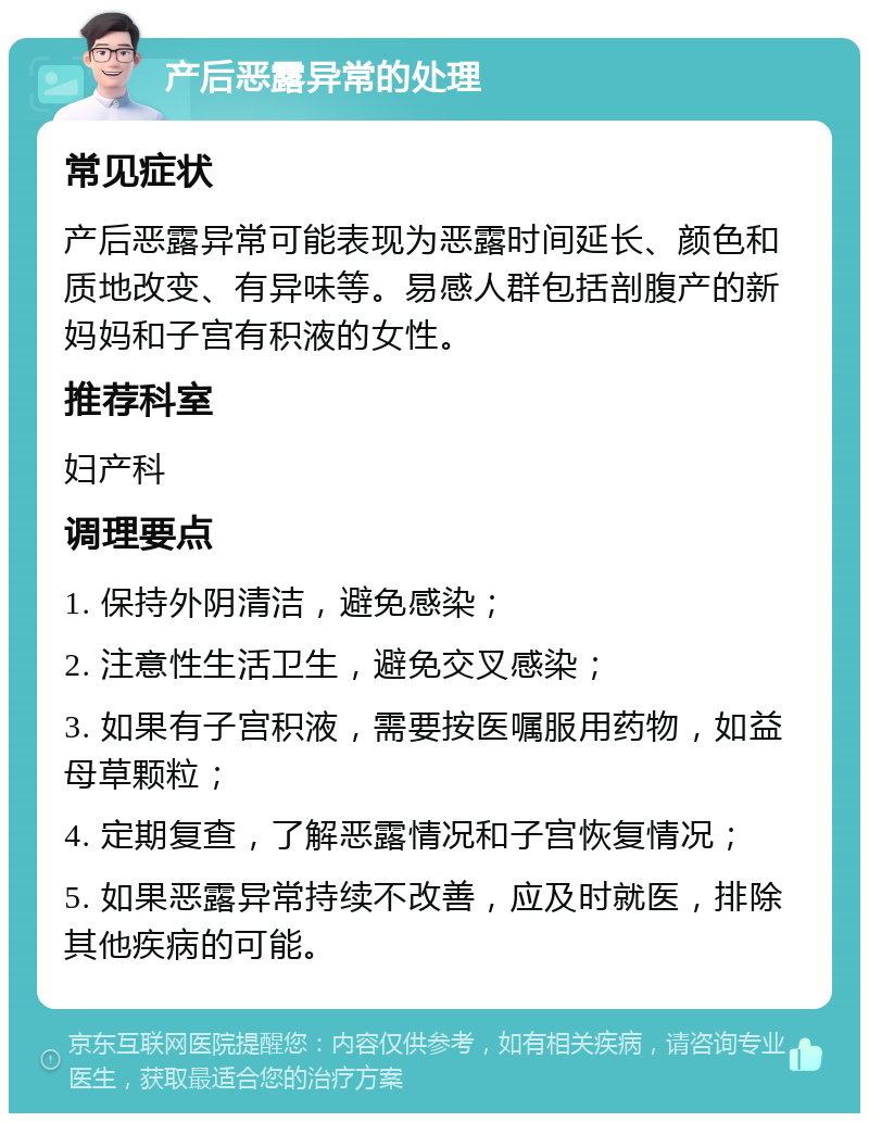 产后恶露异常的处理 常见症状 产后恶露异常可能表现为恶露时间延长、颜色和质地改变、有异味等。易感人群包括剖腹产的新妈妈和子宫有积液的女性。 推荐科室 妇产科 调理要点 1. 保持外阴清洁，避免感染； 2. 注意性生活卫生，避免交叉感染； 3. 如果有子宫积液，需要按医嘱服用药物，如益母草颗粒； 4. 定期复查，了解恶露情况和子宫恢复情况； 5. 如果恶露异常持续不改善，应及时就医，排除其他疾病的可能。