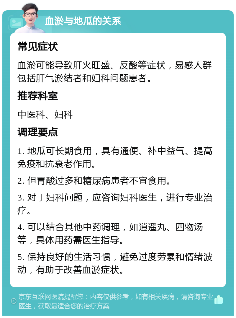 血淤与地瓜的关系 常见症状 血淤可能导致肝火旺盛、反酸等症状，易感人群包括肝气淤结者和妇科问题患者。 推荐科室 中医科、妇科 调理要点 1. 地瓜可长期食用，具有通便、补中益气、提高免疫和抗衰老作用。 2. 但胃酸过多和糖尿病患者不宜食用。 3. 对于妇科问题，应咨询妇科医生，进行专业治疗。 4. 可以结合其他中药调理，如逍遥丸、四物汤等，具体用药需医生指导。 5. 保持良好的生活习惯，避免过度劳累和情绪波动，有助于改善血淤症状。