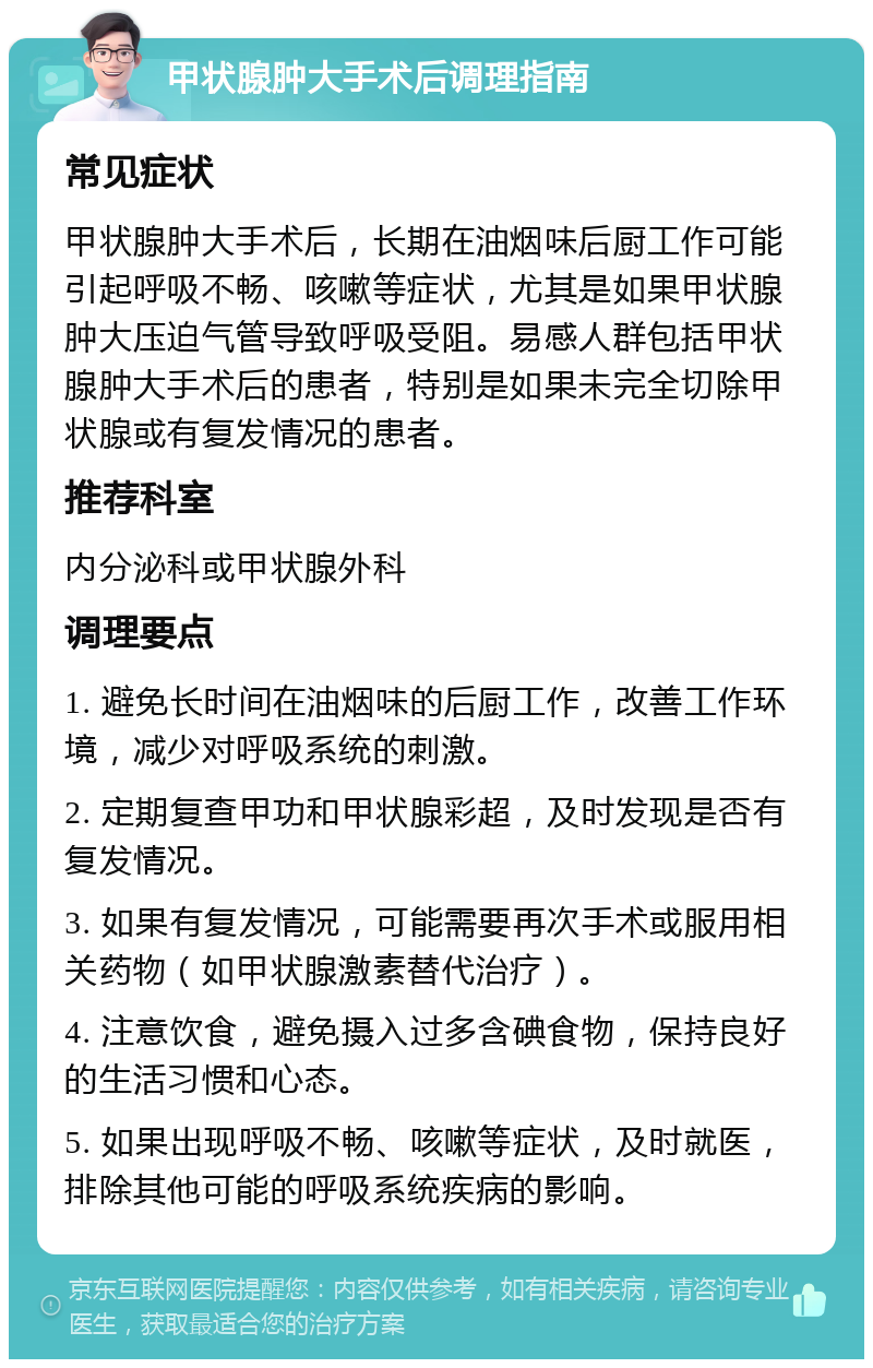 甲状腺肿大手术后调理指南 常见症状 甲状腺肿大手术后，长期在油烟味后厨工作可能引起呼吸不畅、咳嗽等症状，尤其是如果甲状腺肿大压迫气管导致呼吸受阻。易感人群包括甲状腺肿大手术后的患者，特别是如果未完全切除甲状腺或有复发情况的患者。 推荐科室 内分泌科或甲状腺外科 调理要点 1. 避免长时间在油烟味的后厨工作，改善工作环境，减少对呼吸系统的刺激。 2. 定期复查甲功和甲状腺彩超，及时发现是否有复发情况。 3. 如果有复发情况，可能需要再次手术或服用相关药物（如甲状腺激素替代治疗）。 4. 注意饮食，避免摄入过多含碘食物，保持良好的生活习惯和心态。 5. 如果出现呼吸不畅、咳嗽等症状，及时就医，排除其他可能的呼吸系统疾病的影响。