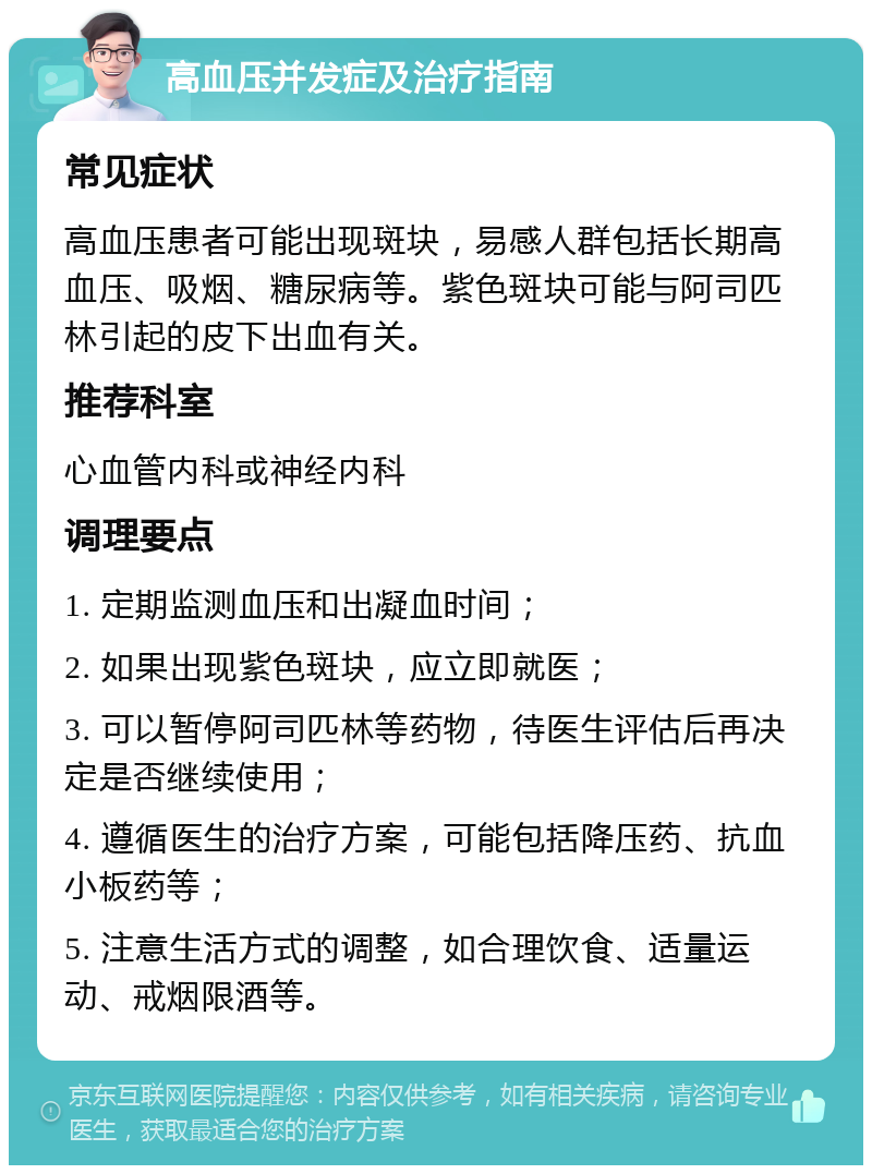 高血压并发症及治疗指南 常见症状 高血压患者可能出现斑块，易感人群包括长期高血压、吸烟、糖尿病等。紫色斑块可能与阿司匹林引起的皮下出血有关。 推荐科室 心血管内科或神经内科 调理要点 1. 定期监测血压和出凝血时间； 2. 如果出现紫色斑块，应立即就医； 3. 可以暂停阿司匹林等药物，待医生评估后再决定是否继续使用； 4. 遵循医生的治疗方案，可能包括降压药、抗血小板药等； 5. 注意生活方式的调整，如合理饮食、适量运动、戒烟限酒等。