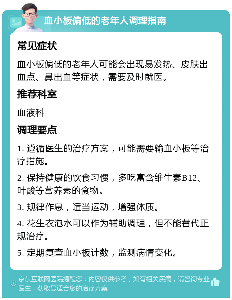 血小板偏低的老年人调理指南 常见症状 血小板偏低的老年人可能会出现易发热、皮肤出血点、鼻出血等症状，需要及时就医。 推荐科室 血液科 调理要点 1. 遵循医生的治疗方案，可能需要输血小板等治疗措施。 2. 保持健康的饮食习惯，多吃富含维生素B12、叶酸等营养素的食物。 3. 规律作息，适当运动，增强体质。 4. 花生衣泡水可以作为辅助调理，但不能替代正规治疗。 5. 定期复查血小板计数，监测病情变化。